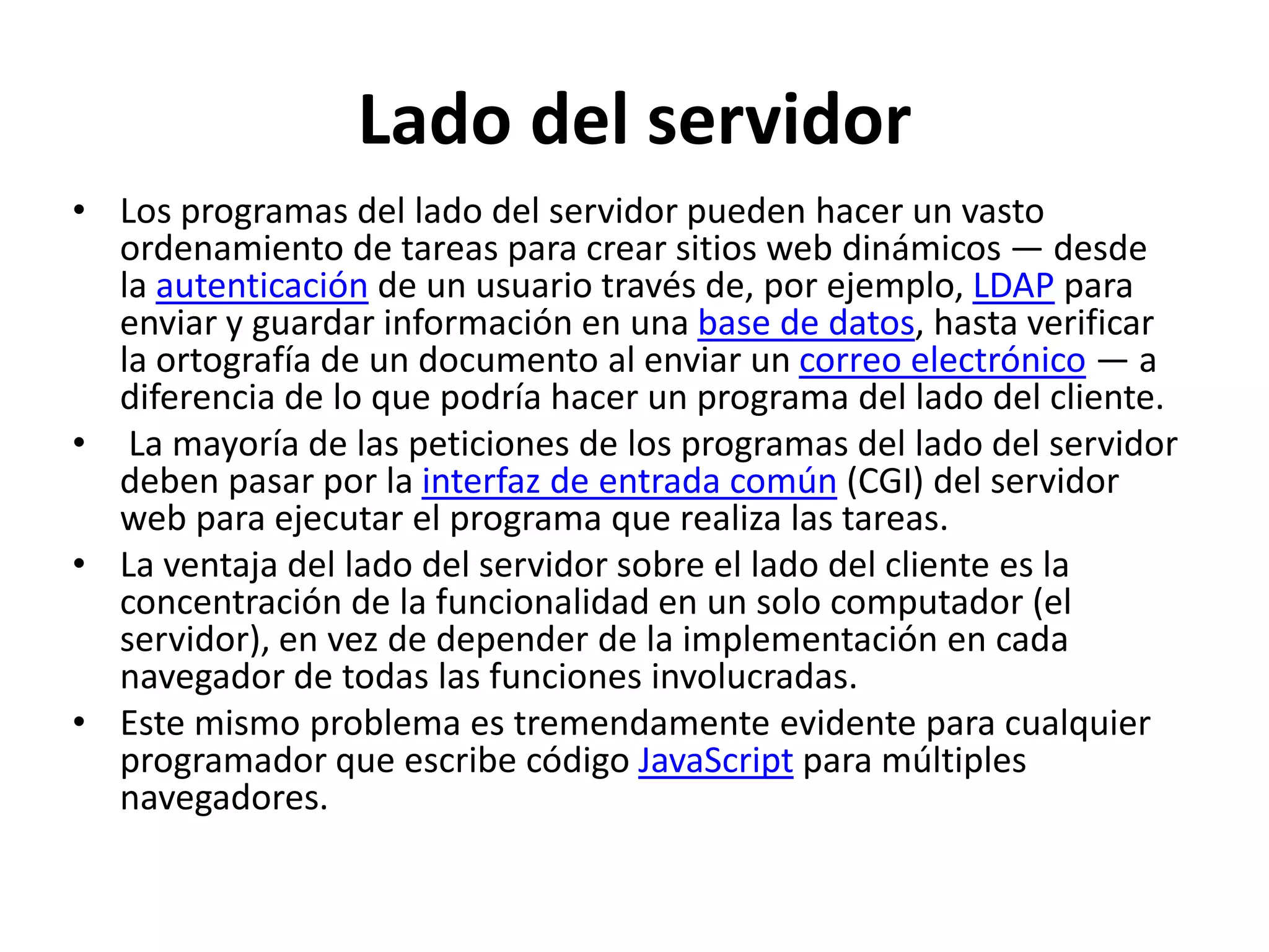 Lado del servidor
• Los programas del lado del servidor pueden hacer un vasto
ordenamiento de tareas para crear sitios web dinámicos — desde
la autenticación de un usuario través de, por ejemplo, LDAP para
enviar y guardar información en una base de datos, hasta verificar
la ortografía de un documento al enviar un correo electrónico — a
diferencia de lo que podría hacer un programa del lado del cliente.
• La mayoría de las peticiones de los programas del lado del servidor
deben pasar por la interfaz de entrada común (CGI) del servidor
web para ejecutar el programa que realiza las tareas.
• La ventaja del lado del servidor sobre el lado del cliente es la
concentración de la funcionalidad en un solo computador (el
servidor), en vez de depender de la implementación en cada
navegador de todas las funciones involucradas.
• Este mismo problema es tremendamente evidente para cualquier
programador que escribe código JavaScript para múltiples
navegadores.

 