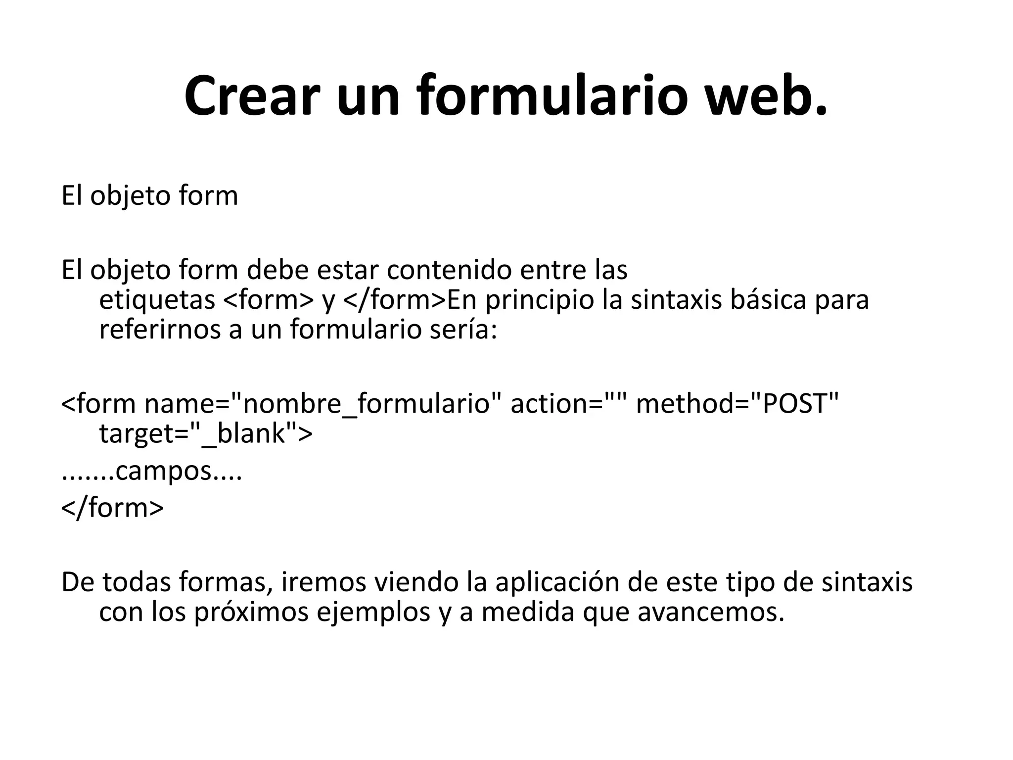 Crear un formulario web.
El objeto form

El objeto form debe estar contenido entre las
etiquetas <form> y </form>En principio la sintaxis básica para
referirnos a un formulario sería:
<form name="nombre_formulario" action="" method="POST"
target="_blank">
.......campos....
</form>
De todas formas, iremos viendo la aplicación de este tipo de sintaxis
con los próximos ejemplos y a medida que avancemos.

 