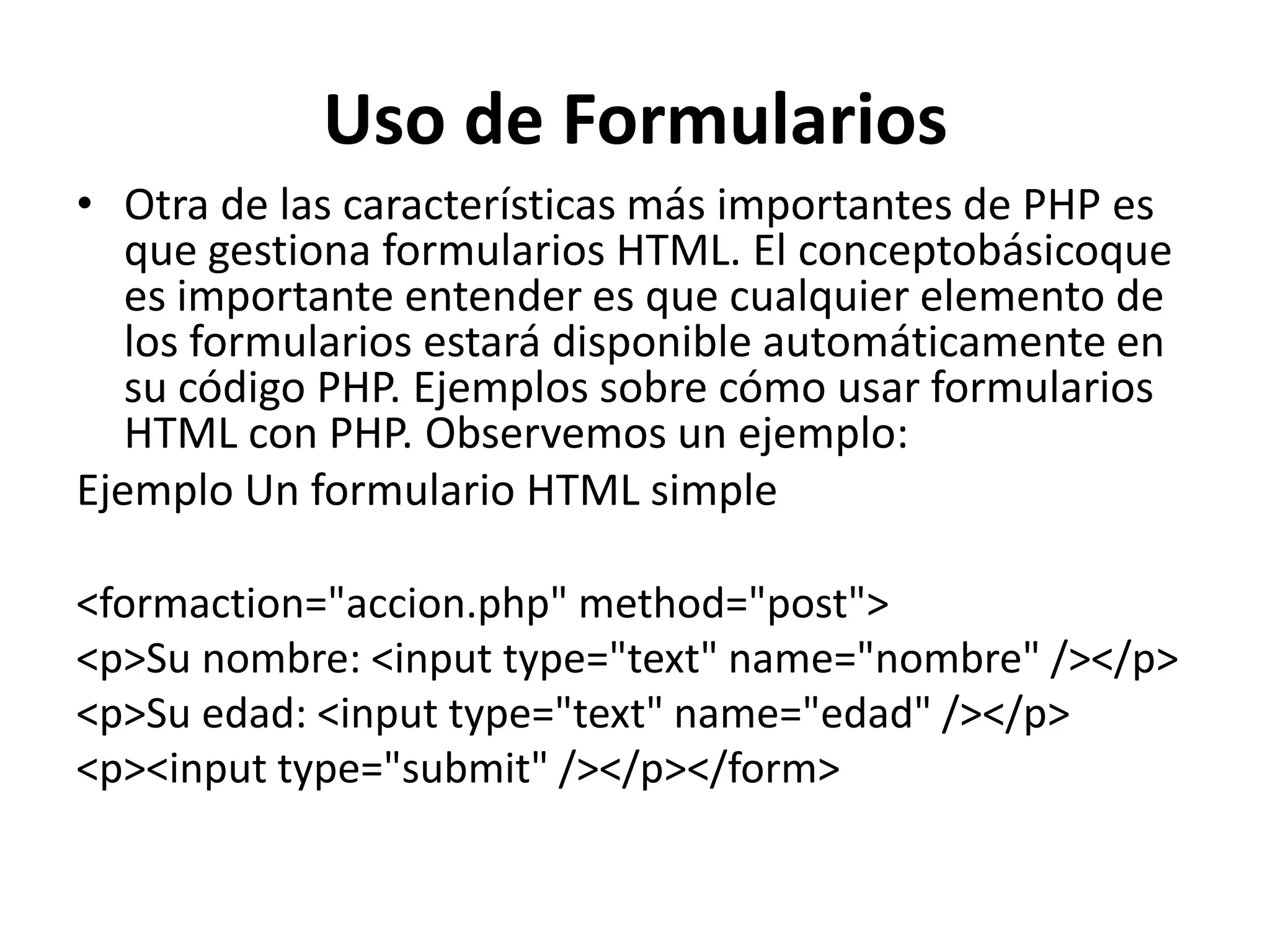 Uso de Formularios
• Otra de las características más importantes de PHP es
que gestiona formularios HTML. El conceptobásicoque
es importante entender es que cualquier elemento de
los formularios estará disponible automáticamente en
su código PHP. Ejemplos sobre cómo usar formularios
HTML con PHP. Observemos un ejemplo:
Ejemplo Un formulario HTML simple
<formaction="accion.php" method="post">
<p>Su nombre: <input type="text" name="nombre" /></p>
<p>Su edad: <input type="text" name="edad" /></p>
<p><input type="submit" /></p></form>

 
