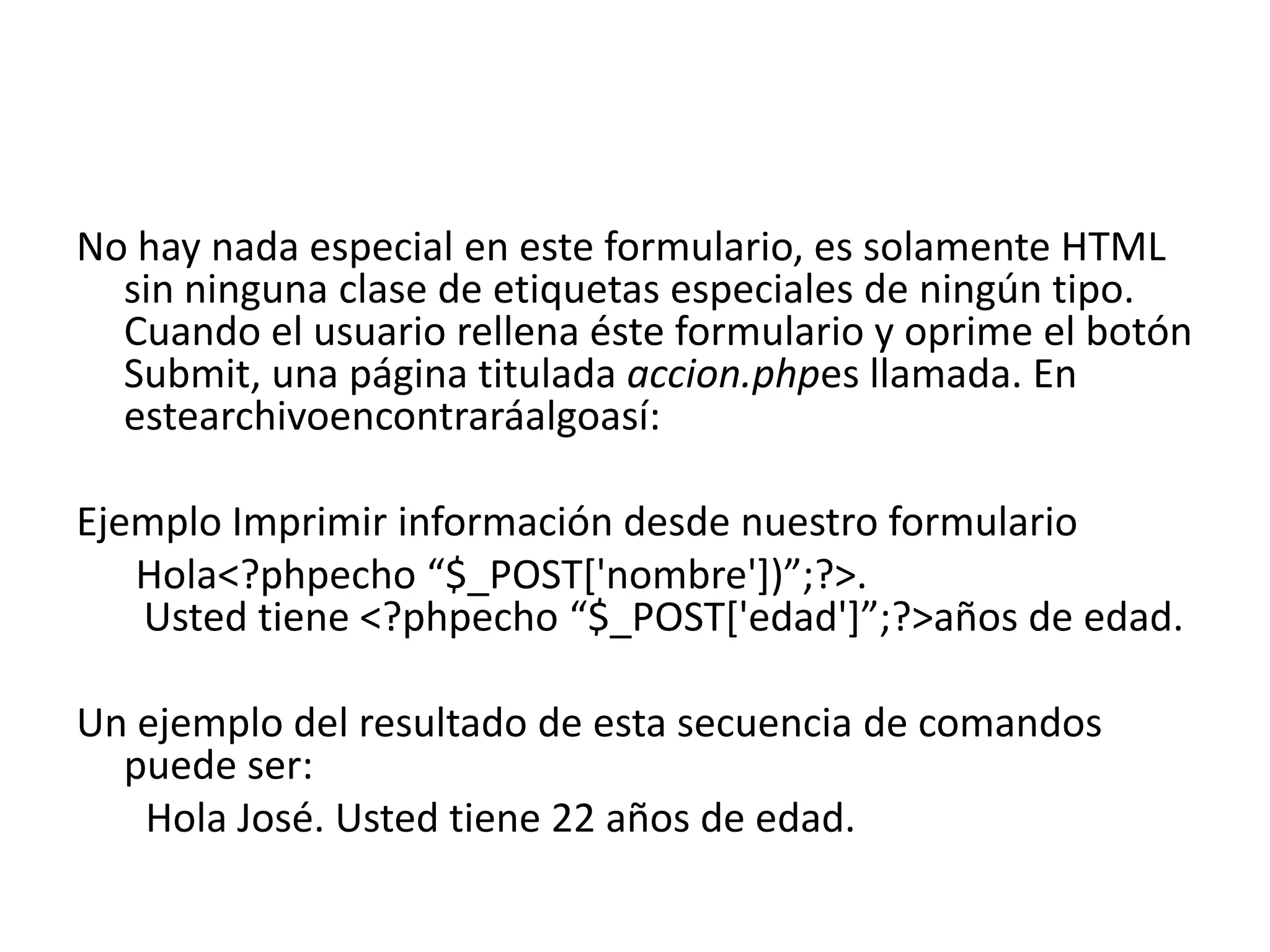No hay nada especial en este formulario, es solamente HTML
sin ninguna clase de etiquetas especiales de ningún tipo.
Cuando el usuario rellena éste formulario y oprime el botón
Submit, una página titulada accion.phpes llamada. En
estearchivoencontraráalgoasí:

Ejemplo Imprimir información desde nuestro formulario
Hola<?phpecho “$_POST['nombre'])”;?>.
Usted tiene <?phpecho “$_POST['edad']”;?>años de edad.
Un ejemplo del resultado de esta secuencia de comandos
puede ser:
Hola José. Usted tiene 22 años de edad.

 