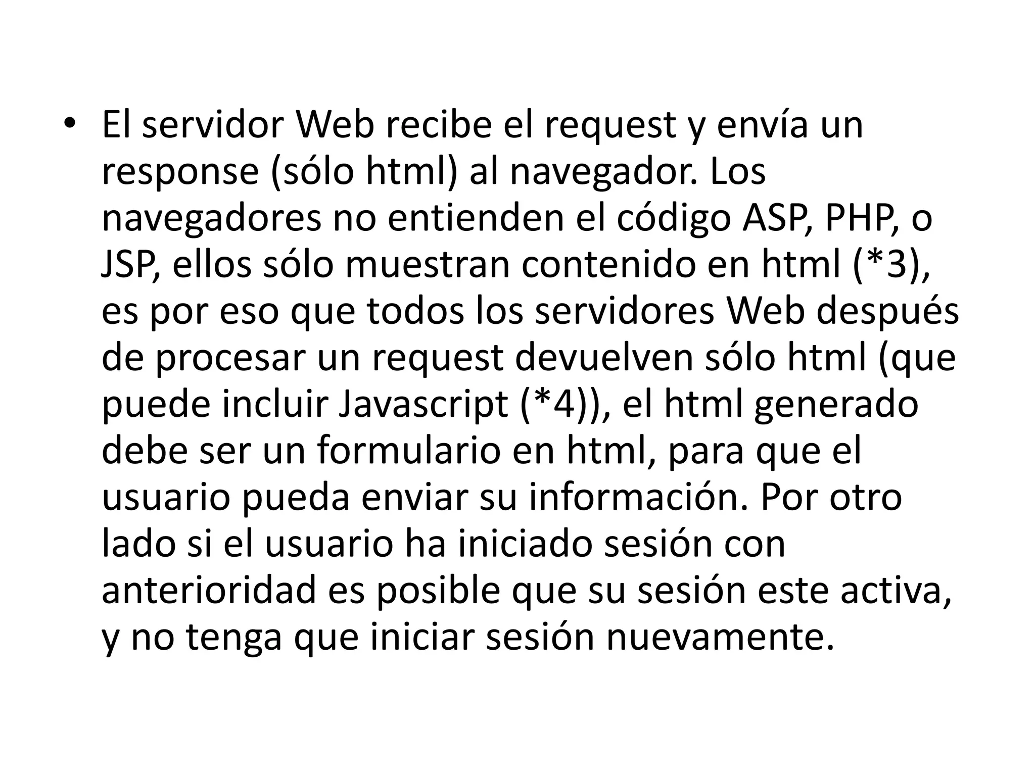 • El servidor Web recibe el request y envía un
response (sólo html) al navegador. Los
navegadores no entienden el código ASP, PHP, o
JSP, ellos sólo muestran contenido en html (*3),
es por eso que todos los servidores Web después
de procesar un request devuelven sólo html (que
puede incluir Javascript (*4)), el html generado
debe ser un formulario en html, para que el
usuario pueda enviar su información. Por otro
lado si el usuario ha iniciado sesión con
anterioridad es posible que su sesión este activa,
y no tenga que iniciar sesión nuevamente.

 