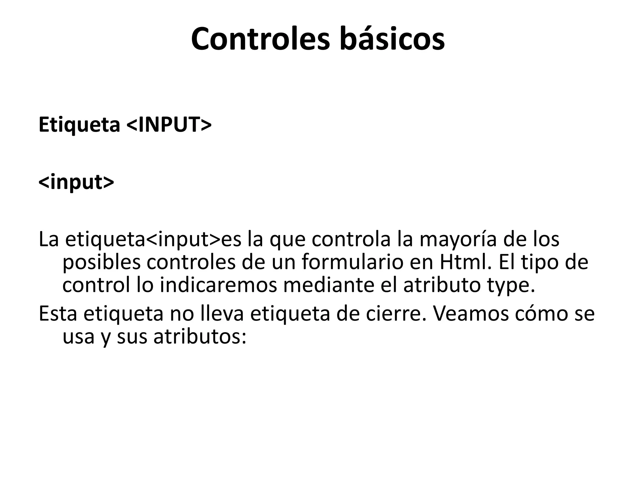 Controles básicos
Etiqueta <INPUT>
<input>
La etiqueta<input>es la que controla la mayoría de los
posibles controles de un formulario en Html. El tipo de
control lo indicaremos mediante el atributo type.
Esta etiqueta no lleva etiqueta de cierre. Veamos cómo se
usa y sus atributos:

 