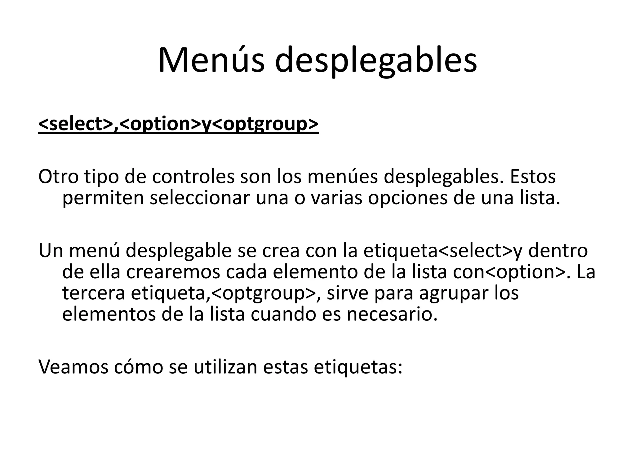 Menús desplegables
<select>,<option>y<optgroup>
Otro tipo de controles son los menúes desplegables. Estos
permiten seleccionar una o varias opciones de una lista.
Un menú desplegable se crea con la etiqueta<select>y dentro
de ella crearemos cada elemento de la lista con<option>. La
tercera etiqueta,<optgroup>, sirve para agrupar los
elementos de la lista cuando es necesario.
Veamos cómo se utilizan estas etiquetas:

 