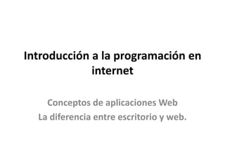 Introducción a la programación en
internet
Conceptos de aplicaciones Web
La diferencia entre escritorio y web.

 