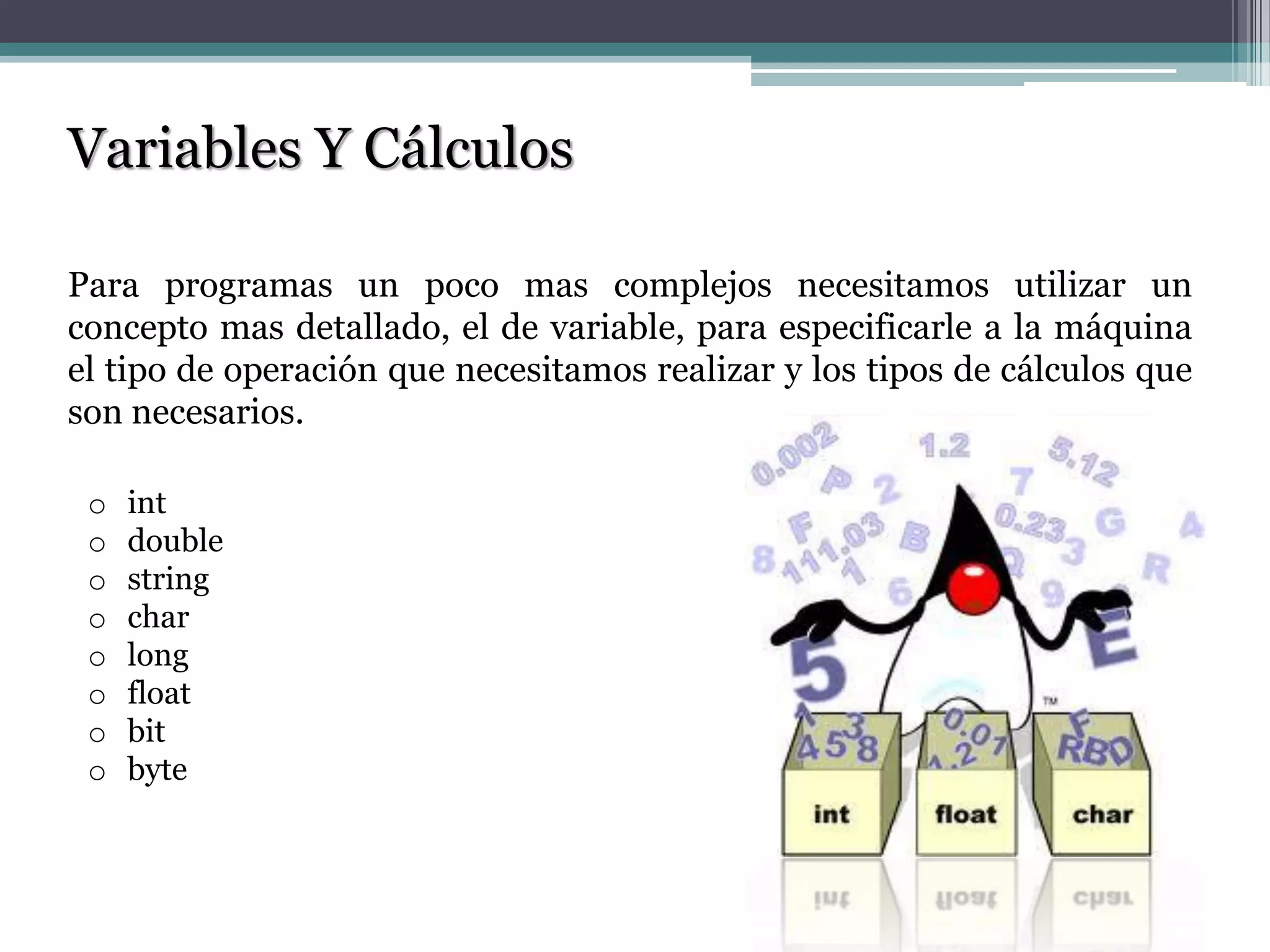 Variables Y Cálculos
Para programas un poco mas complejos necesitamos utilizar un
concepto mas detallado, el de variable, para especificarle a la máquina
el tipo de operación que necesitamos realizar y los tipos de cálculos que
son necesarios.
o int
o double
o string
o char
o long
o float
o bit
o byte
 
