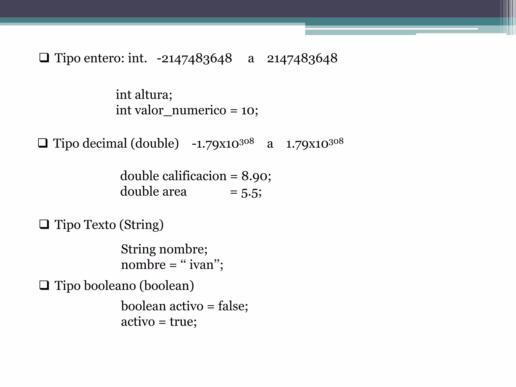  Tipo entero: int. -2147483648 a 2147483648
int altura;
int valor_numerico = 10;
 Tipo decimal (double) -1.79x10308 a 1.79x10308
double calificacion = 8.90;
double area = 5.5;
 Tipo Texto (String)
String nombre;
nombre = „„ ivan‟‟;
 Tipo booleano (boolean)
boolean activo = false;
activo = true;
 