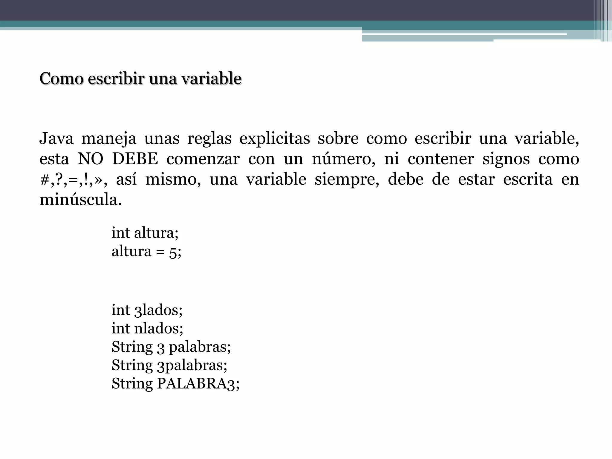 int altura;
altura = 5;
Como escribir una variable
Java maneja unas reglas explicitas sobre como escribir una variable,
esta NO DEBE comenzar con un número, ni contener signos como
#,?,=,!,», así mismo, una variable siempre, debe de estar escrita en
minúscula.
int 3lados;
int nlados;
String 3 palabras;
String 3palabras;
String PALABRA3;
 