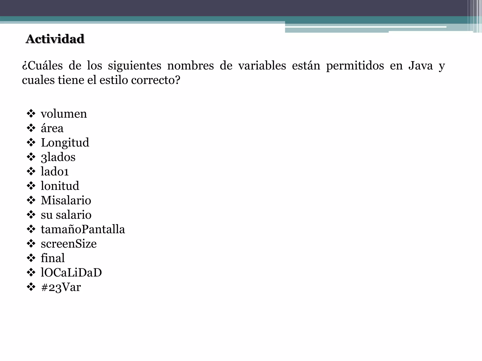 ¿Cuáles de los siguientes nombres de variables están permitidos en Java y
cuales tiene el estilo correcto?
Actividad
 volumen
 área
 Longitud
 3lados
 lado1
 lonitud
 Misalario
 su salario
 tamañoPantalla
 screenSize
 final
 lOCaLiDaD
 #23Var
 