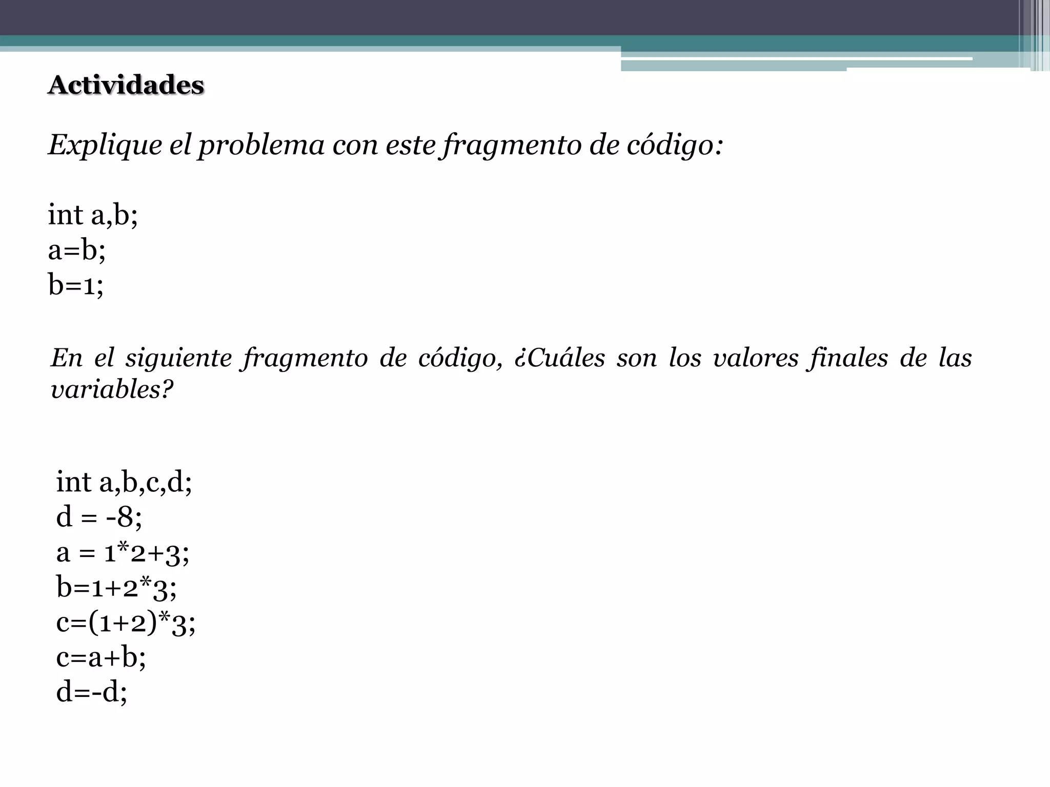 Actividades
Explique el problema con este fragmento de código:
int a,b;
a=b;
b=1;
En el siguiente fragmento de código, ¿Cuáles son los valores finales de las
variables?
int a,b,c,d;
d = -8;
a = 1*2+3;
b=1+2*3;
c=(1+2)*3;
c=a+b;
d=-d;
 