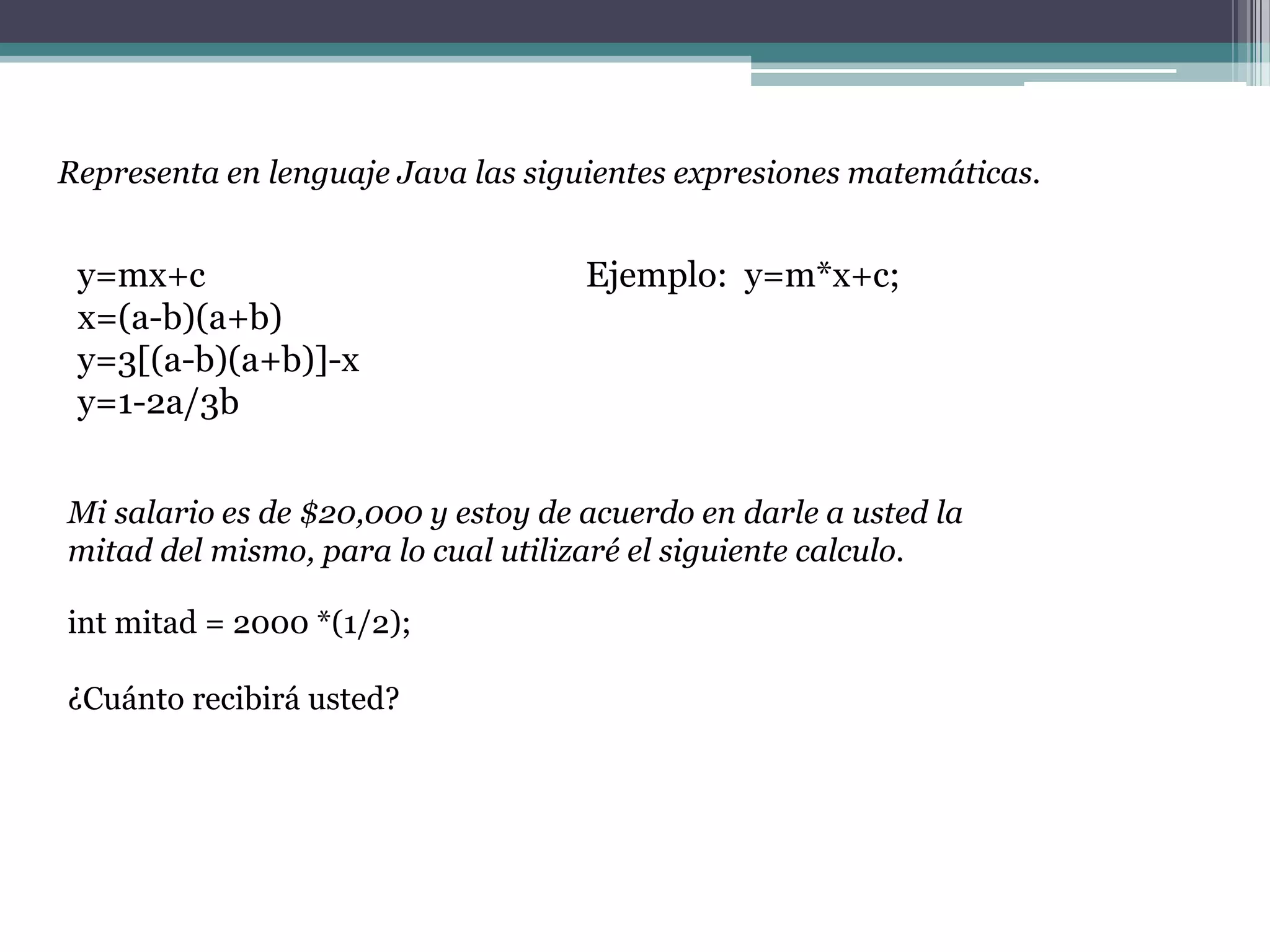 Representa en lenguaje Java las siguientes expresiones matemáticas.
y=mx+c Ejemplo: y=m*x+c;
x=(a-b)(a+b)
y=3[(a-b)(a+b)]-x
y=1-2a/3b
Mi salario es de $20,000 y estoy de acuerdo en darle a usted la
mitad del mismo, para lo cual utilizaré el siguiente calculo.
int mitad = 2000 *(1/2);
¿Cuánto recibirá usted?
 