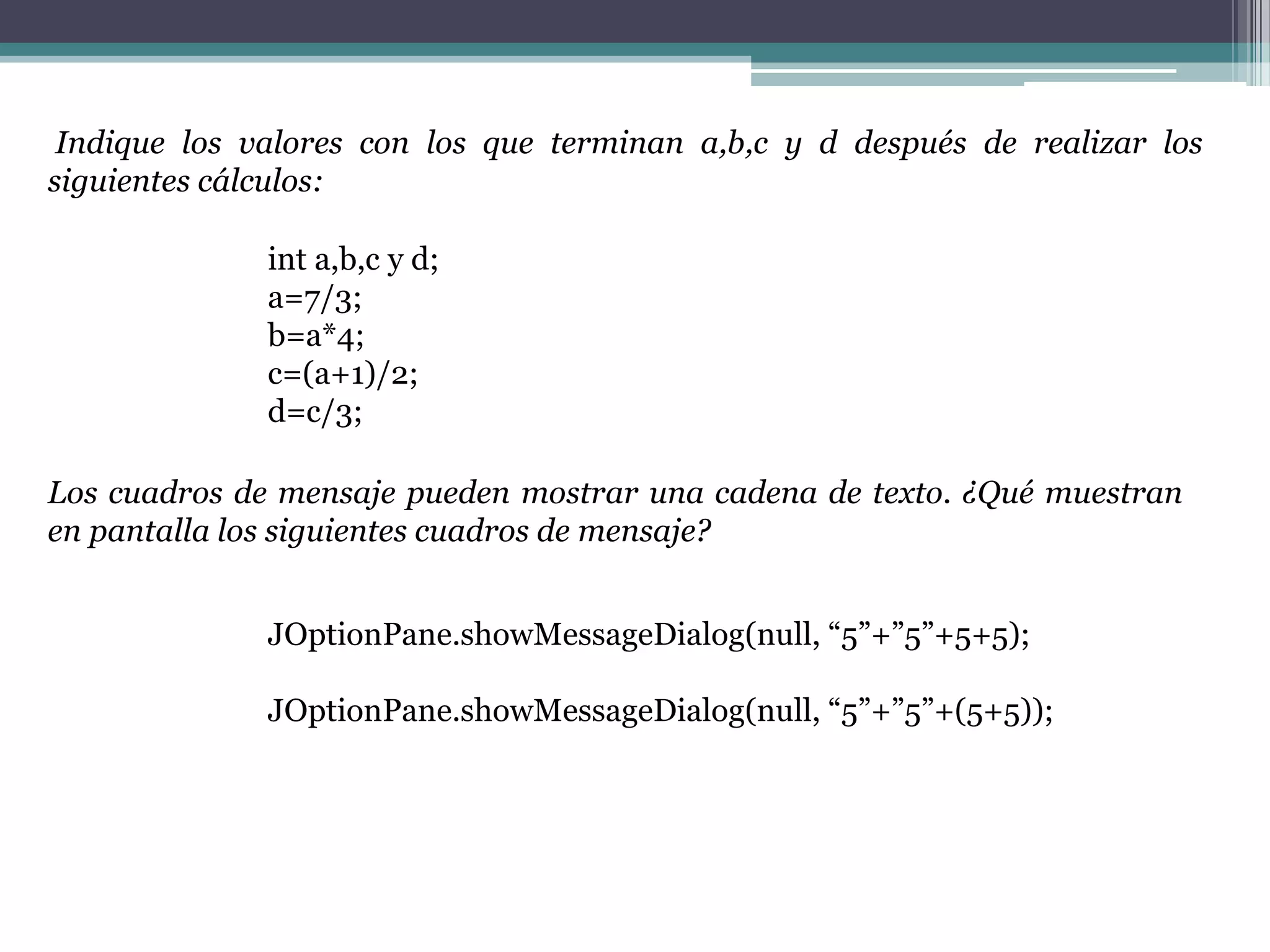 Indique los valores con los que terminan a,b,c y d después de realizar los
siguientes cálculos:
int a,b,c y d;
a=7/3;
b=a*4;
c=(a+1)/2;
d=c/3;
Los cuadros de mensaje pueden mostrar una cadena de texto. ¿Qué muestran
en pantalla los siguientes cuadros de mensaje?
JOptionPane.showMessageDialog(null, “5”+”5”+5+5);
JOptionPane.showMessageDialog(null, “5”+”5”+(5+5));
 