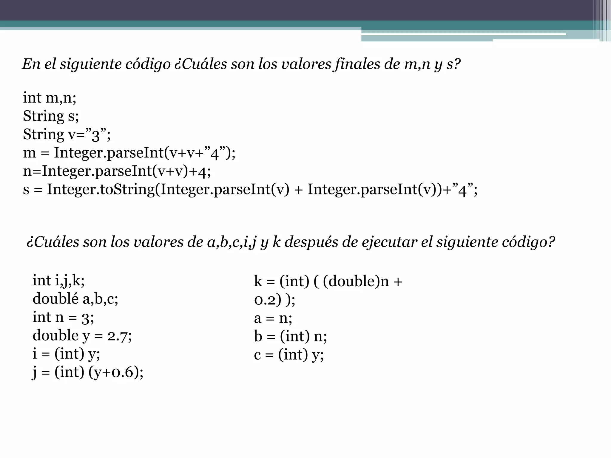 En el siguiente código ¿Cuáles son los valores finales de m,n y s?
int m,n;
String s;
String v=”3”;
m = Integer.parseInt(v+v+”4”);
n=Integer.parseInt(v+v)+4;
s = Integer.toString(Integer.parseInt(v) + Integer.parseInt(v))+”4”;
¿Cuáles son los valores de a,b,c,i,j y k después de ejecutar el siguiente código?
int i,j,k;
doublé a,b,c;
int n = 3;
double y = 2.7;
i = (int) y;
j = (int) (y+0.6);
k = (int) ( (double)n +
0.2) );
a = n;
b = (int) n;
c = (int) y;
 