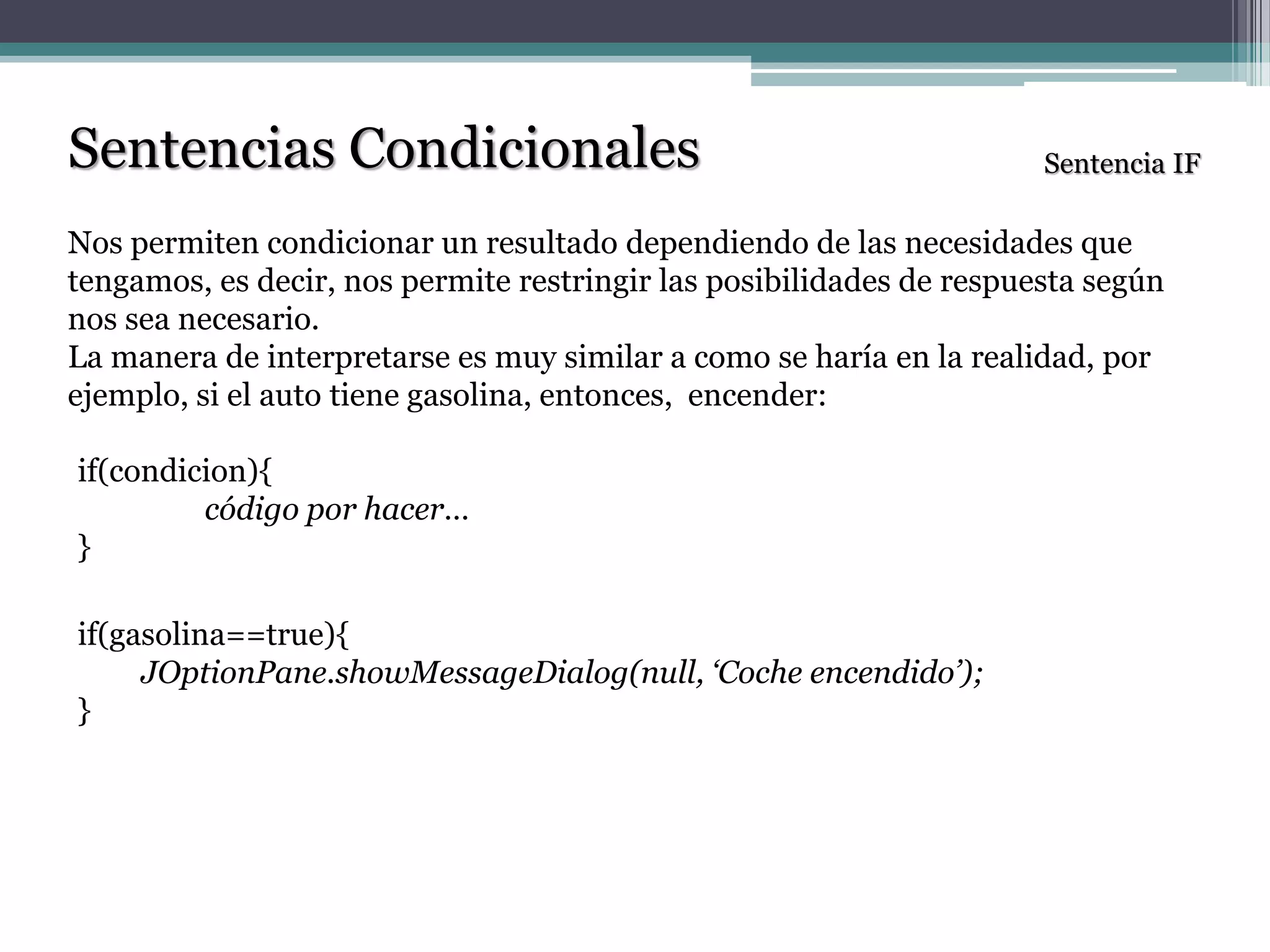 Sentencias Condicionales
Nos permiten condicionar un resultado dependiendo de las necesidades que
tengamos, es decir, nos permite restringir las posibilidades de respuesta según
nos sea necesario.
La manera de interpretarse es muy similar a como se haría en la realidad, por
ejemplo, si el auto tiene gasolina, entonces, encender:
Sentencia IF
if(condicion){
código por hacer…
}
if(gasolina==true){
JOptionPane.showMessageDialog(null, ‘Coche encendido’);
}
 