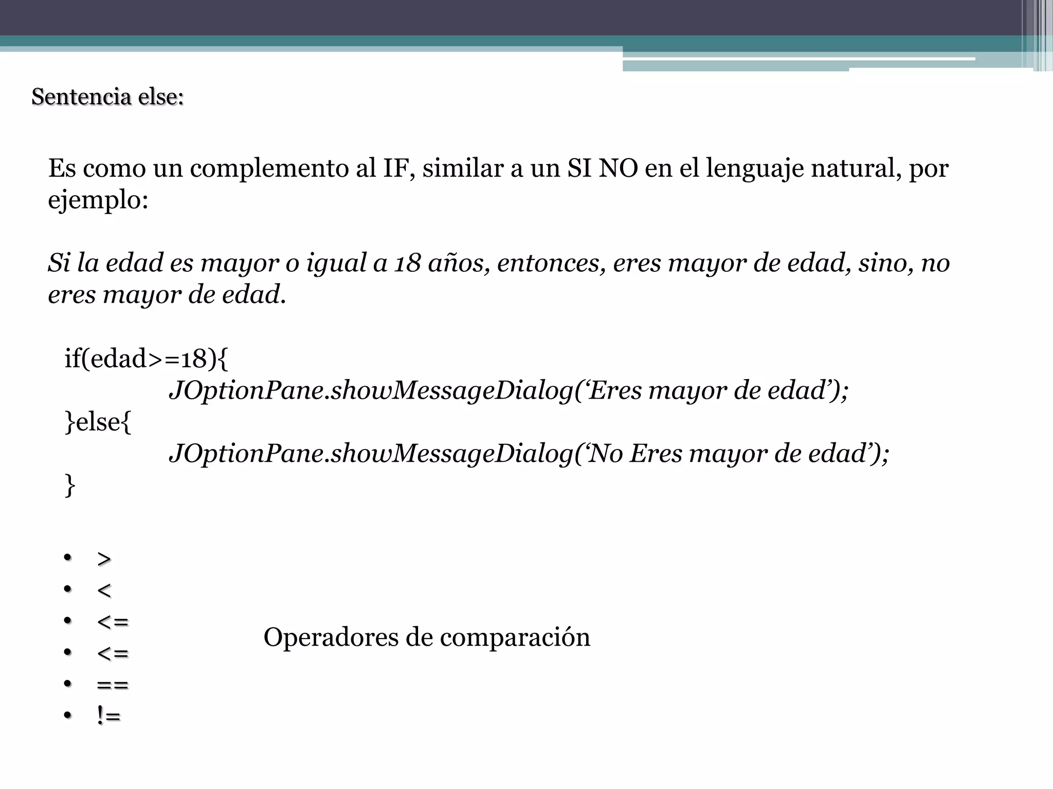 Sentencia else:
Es como un complemento al IF, similar a un SI NO en el lenguaje natural, por
ejemplo:
Si la edad es mayor o igual a 18 años, entonces, eres mayor de edad, sino, no
eres mayor de edad.
if(edad>=18){
JOptionPane.showMessageDialog(‘Eres mayor de edad’);
}else{
JOptionPane.showMessageDialog(‘No Eres mayor de edad’);
}
• >
• <
• <=
• <=
• ==
• !=
Operadores de comparación
 