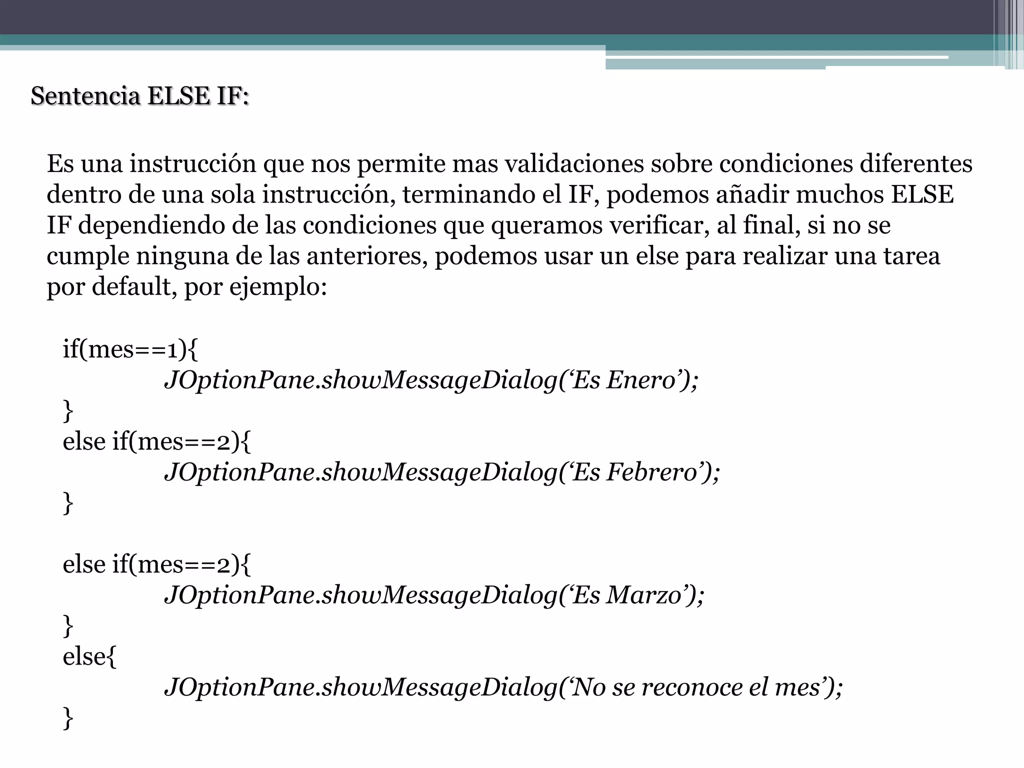 Sentencia ELSE IF:
Es una instrucción que nos permite mas validaciones sobre condiciones diferentes
dentro de una sola instrucción, terminando el IF, podemos añadir muchos ELSE
IF dependiendo de las condiciones que queramos verificar, al final, si no se
cumple ninguna de las anteriores, podemos usar un else para realizar una tarea
por default, por ejemplo:
if(mes==1){
JOptionPane.showMessageDialog(‘Es Enero’);
}
else if(mes==2){
JOptionPane.showMessageDialog(‘Es Febrero’);
}
else if(mes==2){
JOptionPane.showMessageDialog(‘Es Marzo’);
}
else{
JOptionPane.showMessageDialog(‘No se reconoce el mes’);
}
 
