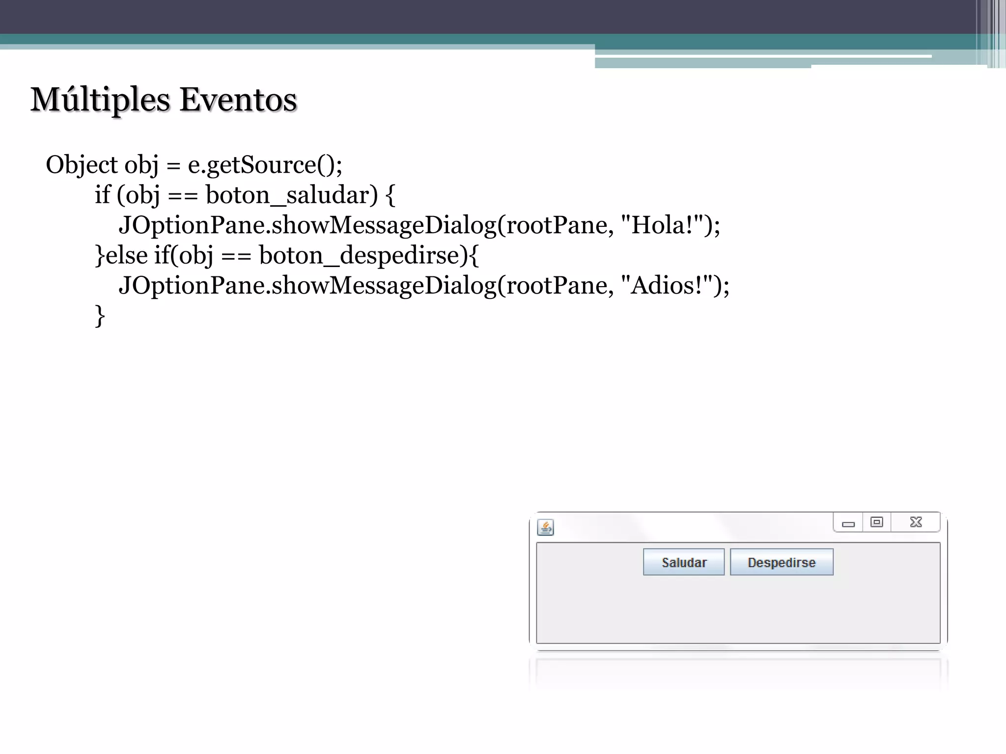 Múltiples Eventos
Object obj = e.getSource();
if (obj == boton_saludar) {
JOptionPane.showMessageDialog(rootPane, "Hola!");
}else if(obj == boton_despedirse){
JOptionPane.showMessageDialog(rootPane, "Adios!");
}
 