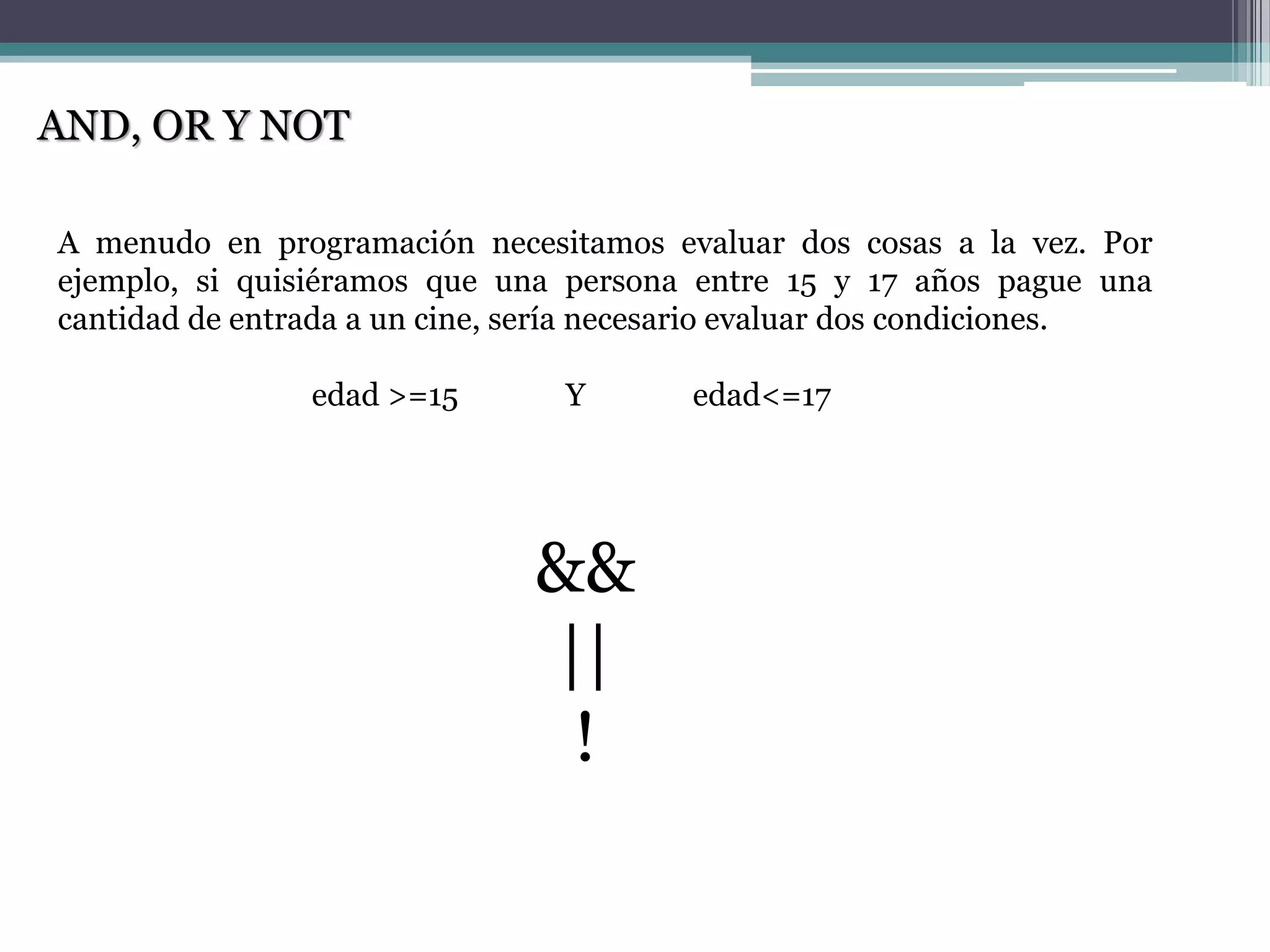 AND, OR Y NOT
A menudo en programación necesitamos evaluar dos cosas a la vez. Por
ejemplo, si quisiéramos que una persona entre 15 y 17 años pague una
cantidad de entrada a un cine, sería necesario evaluar dos condiciones.
edad >=15 Y edad<=17
&&
||
!
 