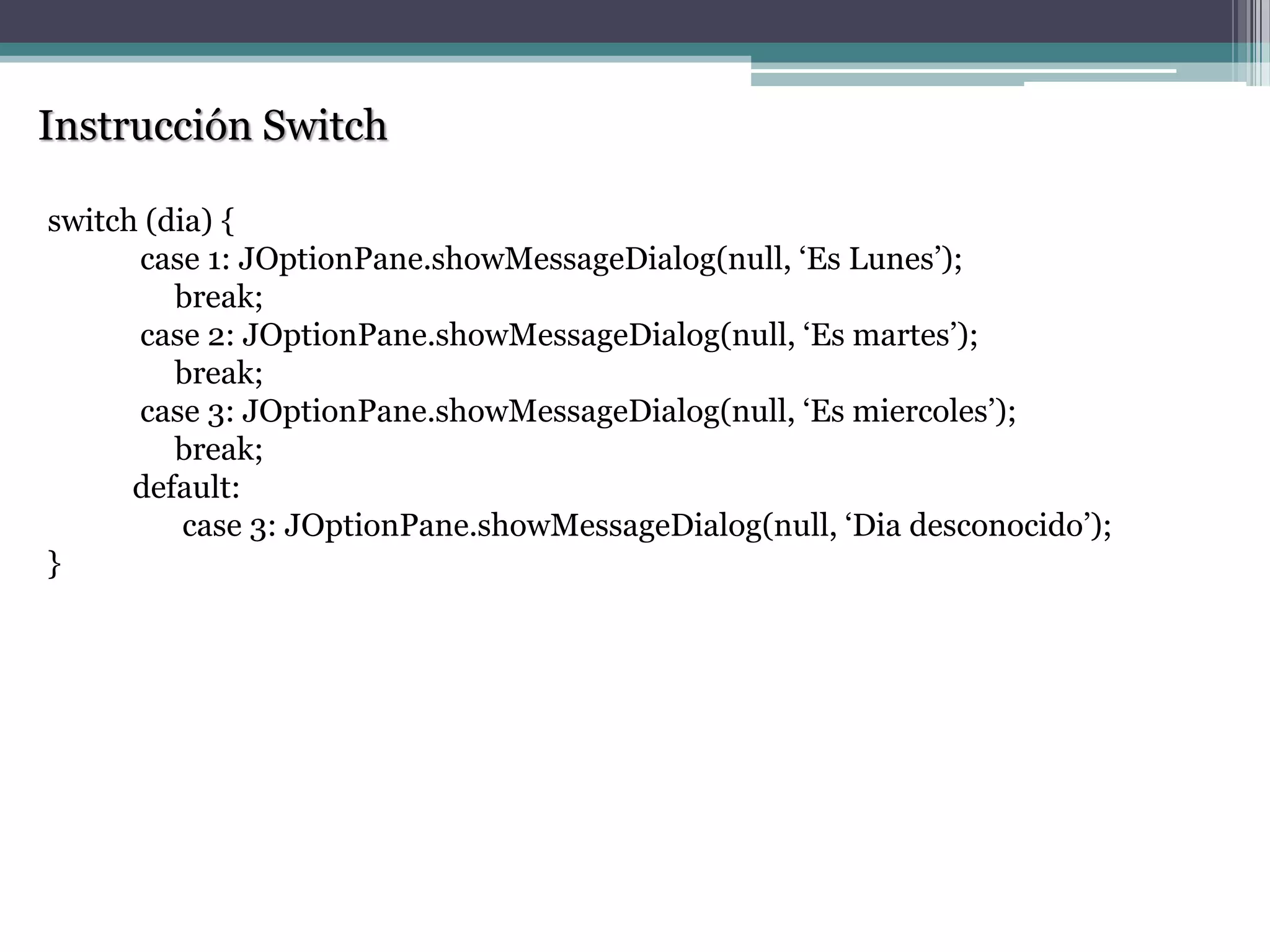Instrucción Switch
switch (dia) {
case 1: JOptionPane.showMessageDialog(null, „Es Lunes‟);
break;
case 2: JOptionPane.showMessageDialog(null, „Es martes‟);
break;
case 3: JOptionPane.showMessageDialog(null, „Es miercoles‟);
break;
default:
case 3: JOptionPane.showMessageDialog(null, „Dia desconocido‟);
}
 