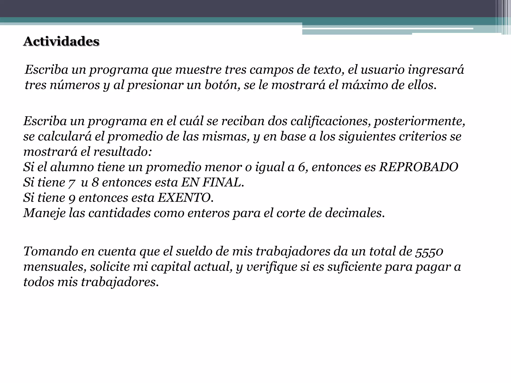 Actividades
Escriba un programa que muestre tres campos de texto, el usuario ingresará
tres números y al presionar un botón, se le mostrará el máximo de ellos.
Escriba un programa en el cuál se reciban dos calificaciones, posteriormente,
se calculará el promedio de las mismas, y en base a los siguientes criterios se
mostrará el resultado:
Si el alumno tiene un promedio menor o igual a 6, entonces es REPROBADO
Si tiene 7 u 8 entonces esta EN FINAL.
Si tiene 9 entonces esta EXENTO.
Maneje las cantidades como enteros para el corte de decimales.
Tomando en cuenta que el sueldo de mis trabajadores da un total de 5550
mensuales, solicite mi capital actual, y verifique si es suficiente para pagar a
todos mis trabajadores.
 