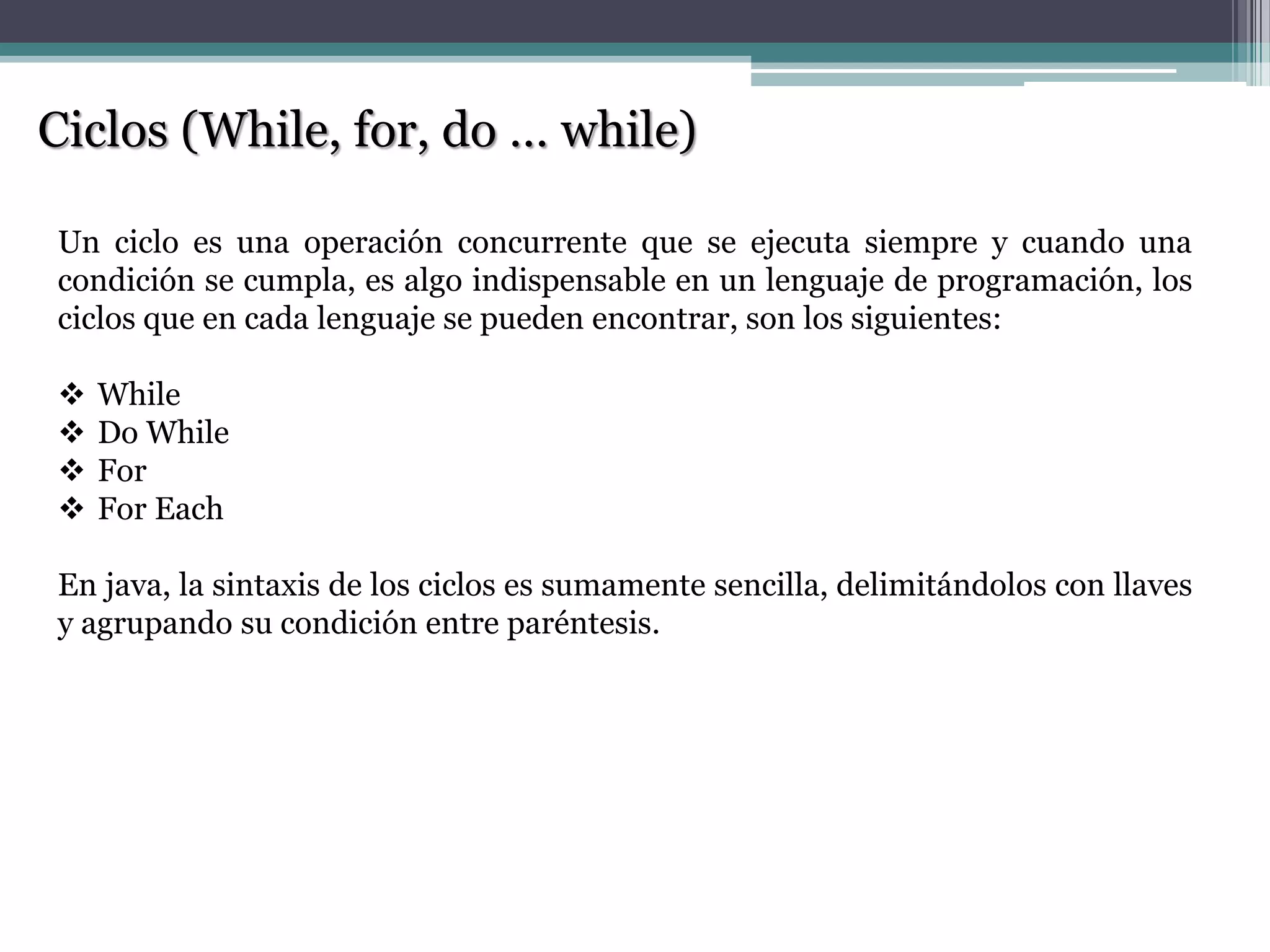 Ciclos (While, for, do … while)
Un ciclo es una operación concurrente que se ejecuta siempre y cuando una
condición se cumpla, es algo indispensable en un lenguaje de programación, los
ciclos que en cada lenguaje se pueden encontrar, son los siguientes:
 While
 Do While
 For
 For Each
En java, la sintaxis de los ciclos es sumamente sencilla, delimitándolos con llaves
y agrupando su condición entre paréntesis.
 