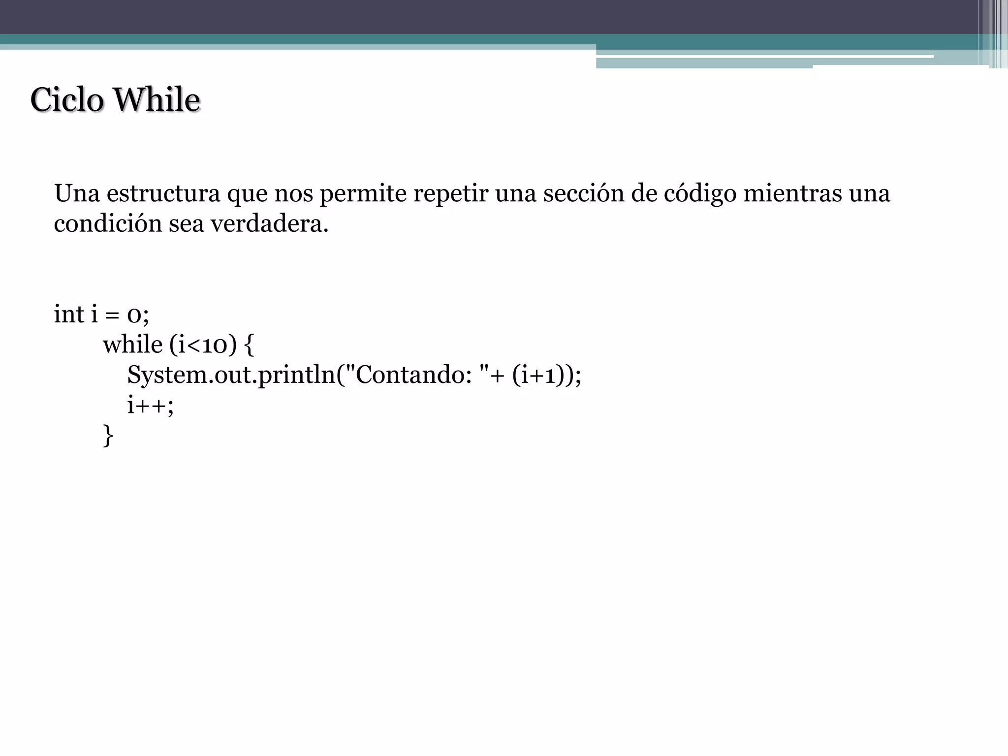 Ciclo While
Una estructura que nos permite repetir una sección de código mientras una
condición sea verdadera.
int i = 0;
while (i<10) {
System.out.println("Contando: "+ (i+1));
i++;
}
 