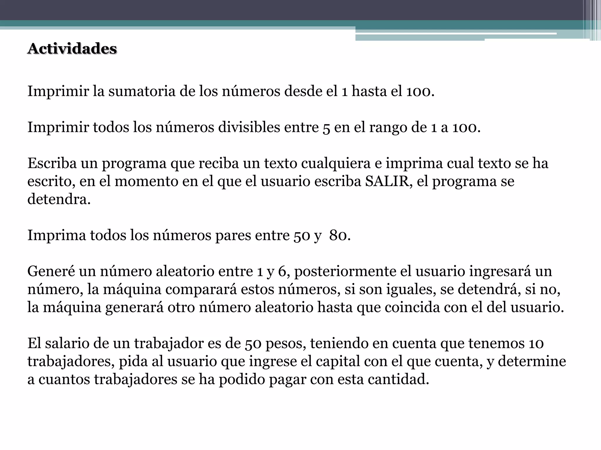 Actividades
Imprimir la sumatoria de los números desde el 1 hasta el 100.
Imprimir todos los números divisibles entre 5 en el rango de 1 a 100.
Escriba un programa que reciba un texto cualquiera e imprima cual texto se ha
escrito, en el momento en el que el usuario escriba SALIR, el programa se
detendra.
Imprima todos los números pares entre 50 y 80.
Generé un número aleatorio entre 1 y 6, posteriormente el usuario ingresará un
número, la máquina comparará estos números, si son iguales, se detendrá, si no,
la máquina generará otro número aleatorio hasta que coincida con el del usuario.
El salario de un trabajador es de 50 pesos, teniendo en cuenta que tenemos 10
trabajadores, pida al usuario que ingrese el capital con el que cuenta, y determine
a cuantos trabajadores se ha podido pagar con esta cantidad.
 