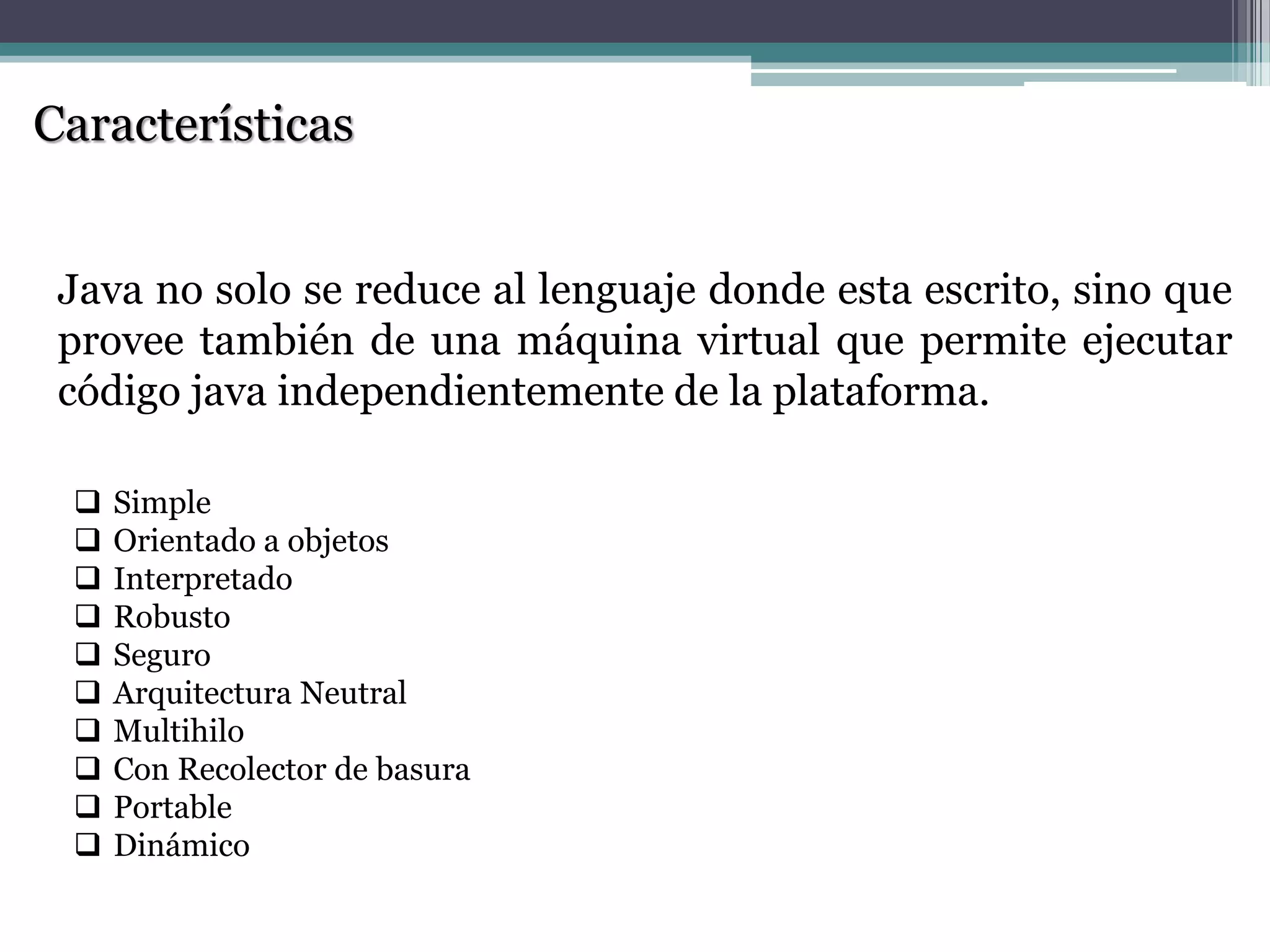 Características
Java no solo se reduce al lenguaje donde esta escrito, sino que
provee también de una máquina virtual que permite ejecutar
código java independientemente de la plataforma.
 Simple
 Orientado a objetos
 Interpretado
 Robusto
 Seguro
 Arquitectura Neutral
 Multihilo
 Con Recolector de basura
 Portable
 Dinámico
 