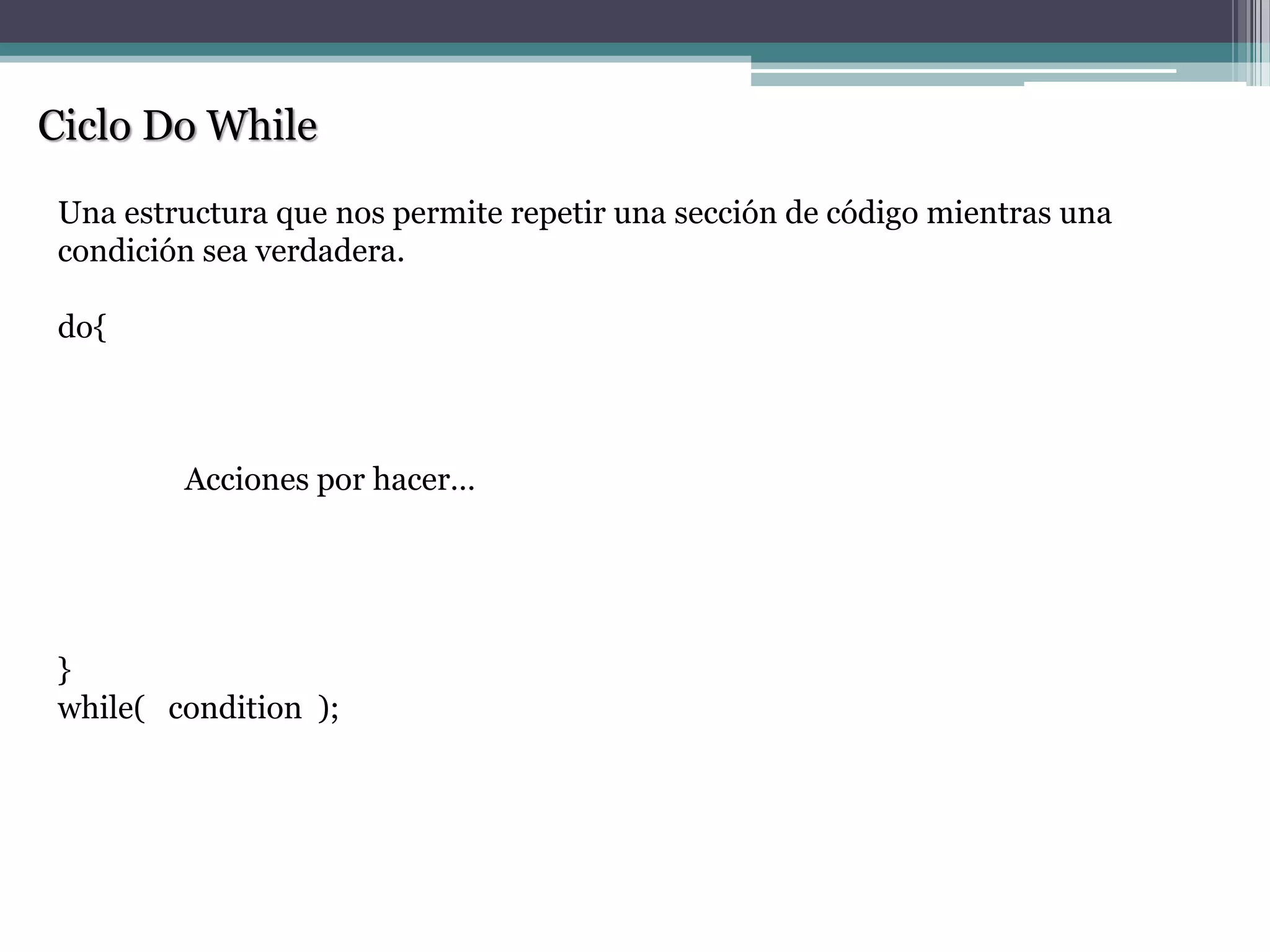 Ciclo Do While
Una estructura que nos permite repetir una sección de código mientras una
condición sea verdadera.
do{
Acciones por hacer…
}
while( condition );
 