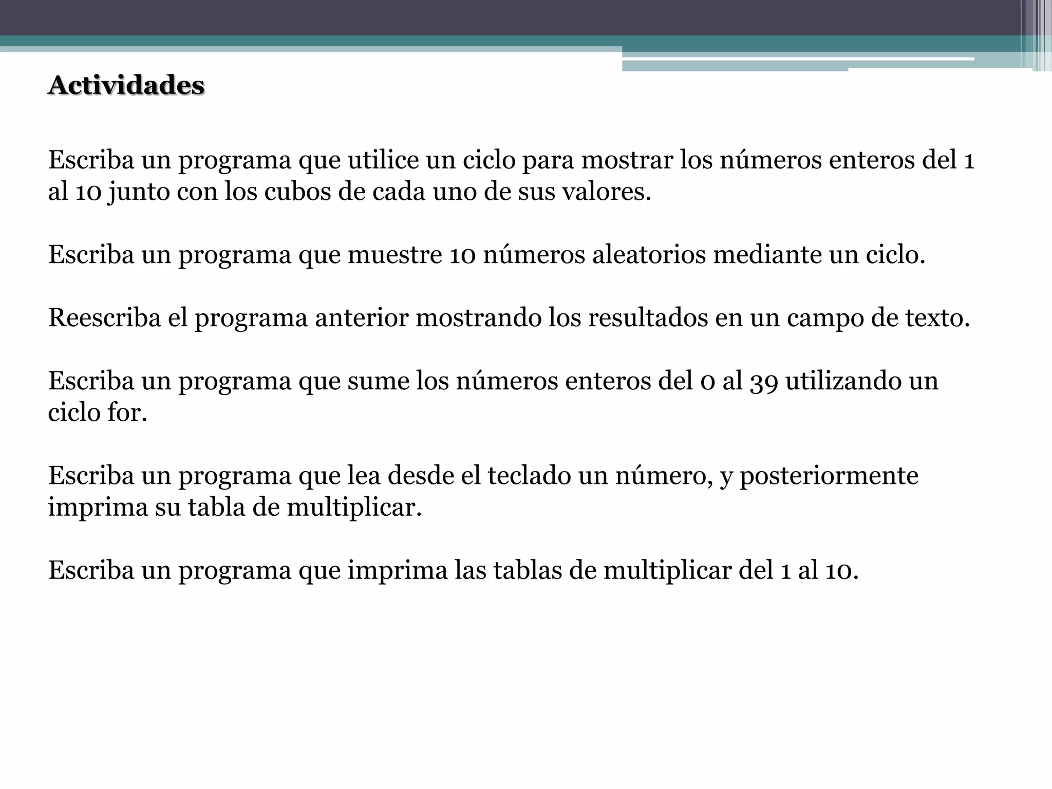 Actividades
Escriba un programa que utilice un ciclo para mostrar los números enteros del 1
al 10 junto con los cubos de cada uno de sus valores.
Escriba un programa que muestre 10 números aleatorios mediante un ciclo.
Reescriba el programa anterior mostrando los resultados en un campo de texto.
Escriba un programa que sume los números enteros del 0 al 39 utilizando un
ciclo for.
Escriba un programa que lea desde el teclado un número, y posteriormente
imprima su tabla de multiplicar.
Escriba un programa que imprima las tablas de multiplicar del 1 al 10.
 