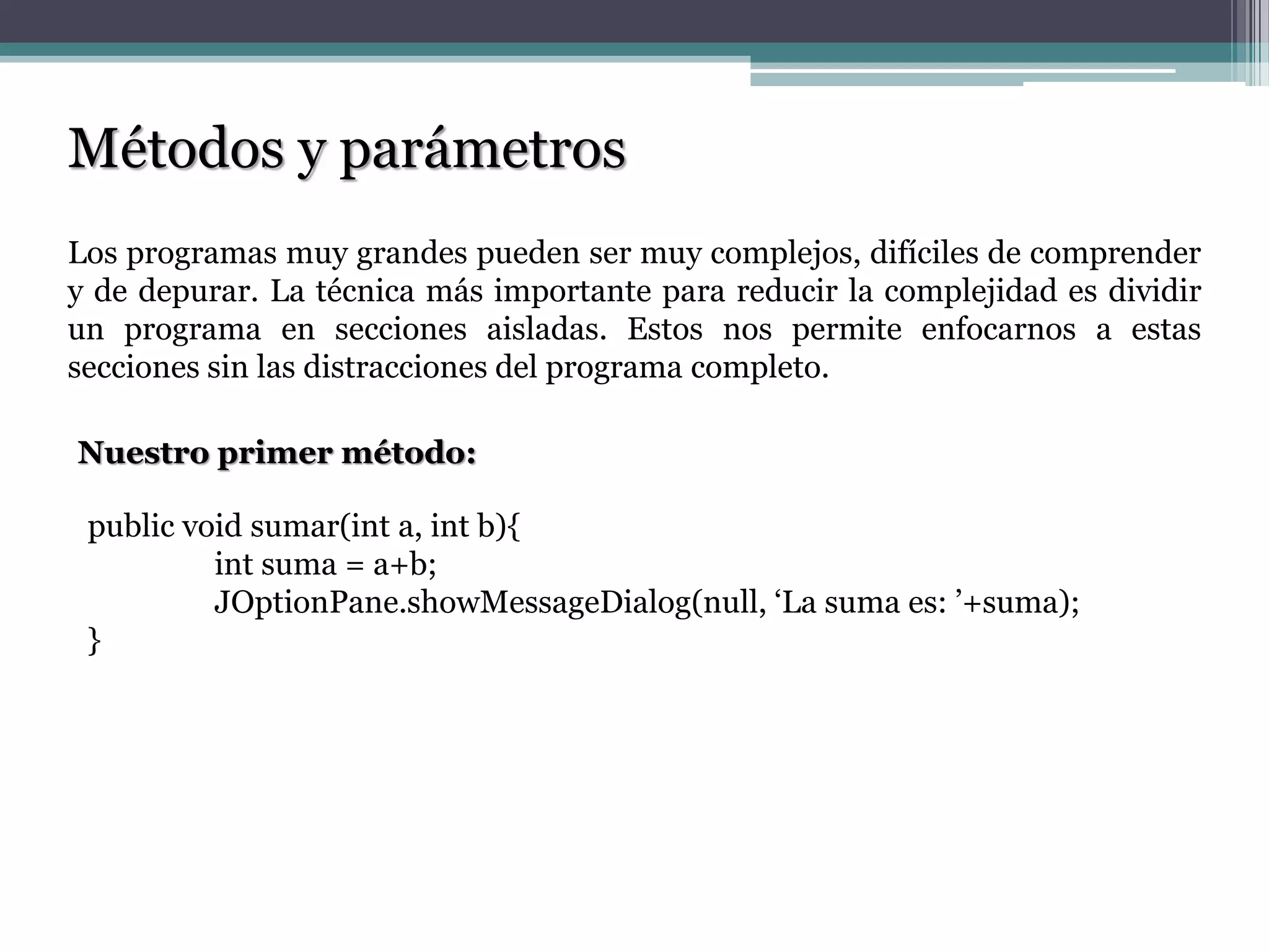 Métodos y parámetros
Los programas muy grandes pueden ser muy complejos, difíciles de comprender
y de depurar. La técnica más importante para reducir la complejidad es dividir
un programa en secciones aisladas. Estos nos permite enfocarnos a estas
secciones sin las distracciones del programa completo.
Nuestro primer método:
public void sumar(int a, int b){
int suma = a+b;
JOptionPane.showMessageDialog(null, „La suma es: ‟+suma);
}
 