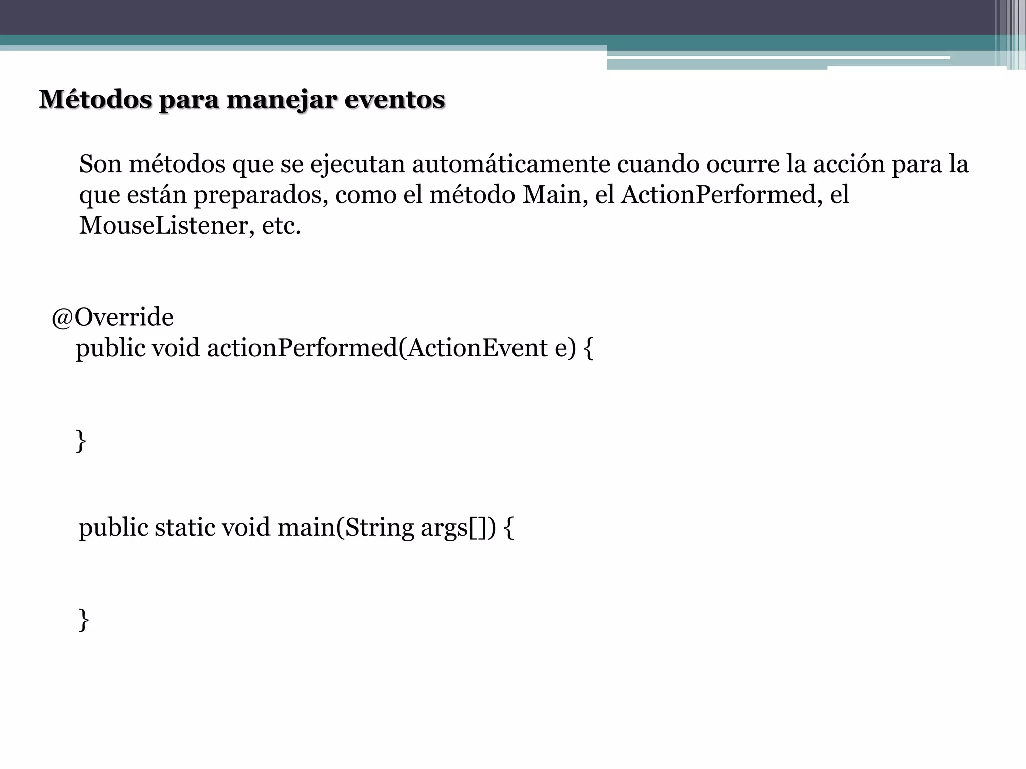 Métodos para manejar eventos
@Override
public void actionPerformed(ActionEvent e) {
}
public static void main(String args[]) {
}
Son métodos que se ejecutan automáticamente cuando ocurre la acción para la
que están preparados, como el método Main, el ActionPerformed, el
MouseListener, etc.
 