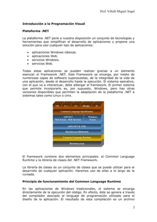 Prof. Villelli Miguel Ángel
Introducción a la Programación Visual
Plataforma .NET
La plataforma .NET pone a nuestra disposición un conjunto de tecnologías y
herramientas que simplifican el desarrollo de aplicaciones y propone una
solución para casi cualquier tipo de aplicaciones:
• aplicaciones Windows clásicas.
• aplicaciones Web.
• servicios Windows.
• servicios Web.
Todas estas aplicaciones se pueden realizar gracias a un elemento
esencial: el Framework .NET. Este Framework se encarga, por medio de
numerosas capas de software superpuestas, de la integridad de la vida de
una aplicación, desde el desarrollo hasta la ejecución. El sistema operativo,
con el que va a interactuar, debe albergar el framework. El primer sistema
que permite incorporarlo es, por supuesto, Windows, pero hay otras
versiones disponibles que permiten la adaptación de la plataforma .NET a
sistemas tales como Linux o Unix.
El framework contiene dos elementos principales: el Common Language
Runtime y la librería de clases del .NET Framework.
La librería de clases es un conjunto de clases que se puede utilizar para el
desarrollo de cualquier aplicación. Haremos uso de ellas a lo largo de la
cursada.
Principio de funcionamiento del Common Language Runtime
En las aplicaciones de Windows tradicionales, el sistema se encarga
directamente de la ejecución del código. En efecto, éste se genera a través
del compilador asociado al lenguaje de programación utilizado para el
diseño de la aplicación. El resultado de esta compilación es un archivo
2
 