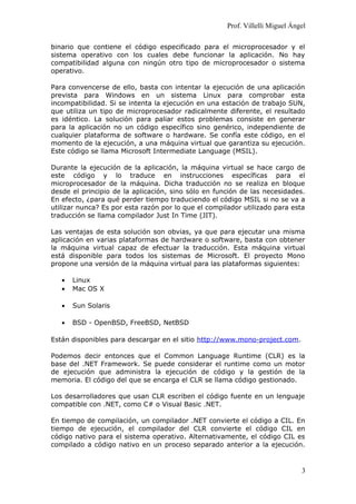 Prof. Villelli Miguel Ángel
binario que contiene el código especificado para el microprocesador y el
sistema operativo con los cuales debe funcionar la aplicación. No hay
compatibilidad alguna con ningún otro tipo de microprocesador o sistema
operativo.
Para convencerse de ello, basta con intentar la ejecución de una aplicación
prevista para Windows en un sistema Linux para comprobar esta
incompatibilidad. Si se intenta la ejecución en una estación de trabajo SUN,
que utiliza un tipo de microprocesador radicalmente diferente, el resultado
es idéntico. La solución para paliar estos problemas consiste en generar
para la aplicación no un código específico sino genérico, independiente de
cualquier plataforma de software o hardware. Se confía este código, en el
momento de la ejecución, a una máquina virtual que garantiza su ejecución.
Este código se llama Microsoft Intermediate Language (MSIL).
Durante la ejecución de la aplicación, la máquina virtual se hace cargo de
este código y lo traduce en instrucciones específicas para el
microprocesador de la máquina. Dicha traducción no se realiza en bloque
desde el principio de la aplicación, sino sólo en función de las necesidades.
En efecto, ¿para qué perder tiempo traduciendo el código MSIL si no se va a
utilizar nunca? Es por esta razón por lo que el compilador utilizado para esta
traducción se llama compilador Just In Time (JIT).
Las ventajas de esta solución son obvias, ya que para ejecutar una misma
aplicación en varias plataformas de hardware o software, basta con obtener
la máquina virtual capaz de efectuar la traducción. Esta máquina virtual
está disponible para todos los sistemas de Microsoft. El proyecto Mono
propone una versión de la máquina virtual para las plataformas siguientes:
• Linux
• Mac OS X
• Sun Solaris
• BSD - OpenBSD, FreeBSD, NetBSD
Están disponibles para descargar en el sitio http://www.mono-project.com.
Podemos decir entonces que el Common Language Runtime (CLR) es la
base del .NET Framework. Se puede considerar el runtime como un motor
de ejecución que administra la ejecución de código y la gestión de la
memoria. El código del que se encarga el CLR se llama código gestionado.
Los desarrolladores que usan CLR escriben el código fuente en un lenguaje
compatible con .NET, como C# o Visual Basic .NET.
En tiempo de compilación, un compilador .NET convierte el código a CIL. En
tiempo de ejecución, el compilador del CLR convierte el código CIL en
código nativo para el sistema operativo. Alternativamente, el código CIL es
compilado a código nativo en un proceso separado anterior a la ejecución.
3
 