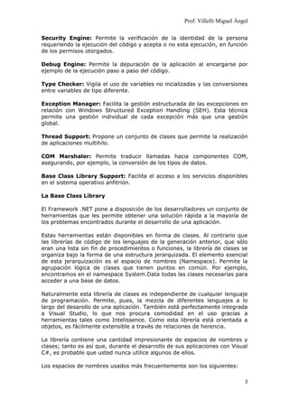 Prof. Villelli Miguel Ángel
Security Engine: Permite la verificación de la identidad de la persona
requeriendo la ejecución del código y acepta o no esta ejecución, en función
de los permisos otorgados.
Debug Engine: Permite la depuración de la aplicación al encargarse por
ejemplo de la ejecución paso a paso del código.
Type Checker: Vigila el uso de variables no incializadas y las conversiones
entre variables de tipo diferente.
Exception Manager: Facilita la gestión estructurada de las excepciones en
relación con Windows Structured Exception Handling (SEH). Esta técnica
permite una gestión individual de cada excepción más que una gestión
global.
Thread Support: Propone un conjunto de clases que permite la realización
de aplicaciones multihilo.
COM Marshaler: Permite traducir llamadas hacia componentes COM,
asegurando, por ejemplo, la conversión de los tipos de datos.
Base Class Library Support: Facilita el acceso a los servicios disponibles
en el sistema operativo anfitrión.
La Base Class Library
El Framework .NET pone a disposición de los desarrolladores un conjunto de
herramientas que les permite obtener una solución rápida a la mayoría de
los problemas encontrados durante el desarrollo de una aplicación.
Estas herramientas están disponibles en forma de clases. Al contrario que
las librerías de código de los lenguajes de la generación anterior, que sólo
eran una lista sin fin de procedimientos o funciones, la librería de clases se
organiza bajo la forma de una estructura jerarquizada. El elemento esencial
de esta jerarquización es el espacio de nombres (Namespace). Permite la
agrupación lógica de clases que tienen puntos en común. Por ejemplo,
encontramos en el namespace System.Data todas las clases necesarias para
acceder a una base de datos.
Naturalmente esta librería de clases es independiente de cualquier lenguaje
de programación. Permite, pues, la mezcla de diferentes lenguajes a lo
largo del desarollo de una aplicación. También está perfectamente integrada
a Visual Studio, lo que nos procura comodidad en el uso gracias a
herramientas tales como Intelissence. Como esta librería está orientada a
objetos, es fácilmente extensible a través de relaciones de herencia.
La librería contiene una cantidad impresionante de espacios de nombres y
clases; tanto es así que, durante el desarrollo de sus aplicaciones con Visual
C#, es probable que usted nunca utilice algunos de ellos.
Los espacios de nombres usados más frecuentemente son los siguientes:
5
 