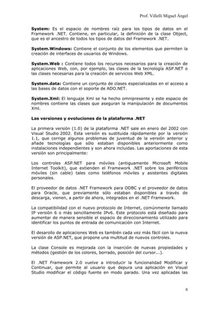 Prof. Villelli Miguel Ángel
System: Es el espacio de nombres raíz para los tipos de datos en el
Framework .NET. Contiene, en particular, la definición de la clase Object,
que es el ancestro de todos los tipos de datos del Framework .NET.
System.Windows: Contiene el conjunto de los elementos que permiten la
creación de interfaces de usuarios de Windows.
System.Web : Contiene todos los recursos necesarios para la creación de
aplicaciones Web, con, por ejemplo, las clases de la tecnología ASP.NET o
las clases necesarias para la creación de servicios Web XML.
System.data: Contiene un conjunto de clases especializadas en el acceso a
las bases de datos con el soporte de ADO.NET.
System.Xml: El lenguaje Xml se ha hecho omnipresente y este espacio de
nombres contiene las clases que aseguran la manipulación de documentos
Xml.
Las versiones y evoluciones de la plataforma .NET
La primera versión (1.0) de la plataforma .NET sale en enero del 2002 con
Visual Studio 2002. Esta versión es sustituida rápidamente por la versión
1.1, que corrige algunos problemas de juventud de la versión anterior y
añade tecnologías que sólo estaban disponibles anteriormente como
instalaciones independientes y son ahora incluidas. Las aportaciones de esta
versión son principalmente:
Los controles ASP.NET para móviles (antiguamente Microsoft Mobile
Internet Toolkit), que extienden el Framework .NET sobre los periféricos
móviles (sin cable) tales como teléfonos móviles y asistentes digitales
personales.
El proveedor de datos .NET Framework para ODBC y el proveedor de datos
para Oracle, que previamente sólo estaban disponibles a través de
descarga, vienen, a partir de ahora, integrados en el .NET Framework.
La compatibilidad con el nuevo protocolo de Internet, comúnmente llamado
IP versión 6 o más sencillamente IPv6. Este protocolo está diseñado para
aumentar de manera sensible el espacio de direccionamiento utilizado para
identificar los puntos de entrada de comunicación con Internet.
El desarollo de aplicaciones Web es también cada vez más fácil con la nueva
versión de ASP.NET, que propone una multitud de nuevos controles.
La clase Console es mejorada con la inserción de nuevas propiedades y
métodos (gestión de los colores, borrado, posición del cursor...).
El .NET Framework 2.0 vuelve a introducir la funcionalidad Modificar y
Continuar, que permite al usuario que depura una aplicación en Visual
Studio modificar el código fuente en modo parado. Una vez aplicadas las
6
 