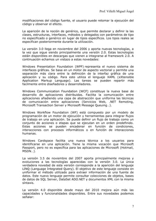 Prof. Villelli Miguel Ángel
modificaciones del código fuente, el usuario puede retomar la ejecución del
código y observar el efecto.
La aparición de la noción de genérico, que permite declarar y definir la las
clases, estructuras, interfaces, métodos y delegados con parámetros de tipo
no especificado o genérico en lugar de tipos específicos. Los tipos reales se
especifican posteriormente durante la utilización.
La versión 3.0 llega en noviembre del 2006 y aporta nuevas tecnologías, a
la vez que sigue siendo principalmente una versión 2.0. Estas tecnologías
están disponibles en descargas que vienen a integrarse al framework 2.0. A
continuación echamos un vistazo a estas novedades:
Windows Presentation Foundation (WPF) representa el nuevo sistema de
interfaces gráficas. Se basa en un motor de aspecto vectorial y permite una
separación más clara entre la definición de la interfaz gráfica de una
aplicación y su código. Para esto utiliza el lenguaje XAML (eXtensible
Application Markup Language). Las tareas se pueden repartir más
facilmente entre diseñadores y desarrolladores.
Windows Communication Foundation (WCF) constituye la nueva base de
desarrollo de aplicaciones distribuidas. Facilita la comunicación entre
aplicaciones añadiendo una capa de abstracción que uniforma las técnicas
de comunicación entre aplicaciones (Servicios Web, .NET Remoting,
Microsoft Transaction Server y Microsoft Message Queuing…).
Windows Workflow Foundation (WF) está compuesto por un modelo de
programación de un motor de ejecución y herramientas para integrar flujos
de trabajo en una aplicación. Se puede definir un flujo de trabajo como un
conjunto de acciones o etapas que se ejecutan en un orden predefinido.
Estas acciones se pueden encadenar en función de condiciones,
interacciones con procesos informáticos o en función de interacciones
humanas.
Windows Cardspace facilita una nueva técnica a los usuarios para
identificarse en una aplicación. Tiene la misma vocación que Microsoft
Passport, pero no es específica para las aplicaciones de Microsoft (Hotmail,
MSDN…).
La versión 3.5 de noviembre del 2007 aporta principalmente mejoras y
evoluciones a las tecnologías aparecidas con la versión 3.0. La única
verdadera novedad de esta versión corresponde a la aparición del lenguaje
LINQ (Language Integrated Query). El objetivo de este lenguaje consiste en
uniformar el método utilizado para extraer información de una fuente de
datos. Este nuevo lenguaje permite consultar colecciones de objetos, bases
de datos de SQL Server, DataSet ADO.NET y documentos XML con la misma
síntaxis.
La versión 4.0 disponible desde mayo del 2010 mejora aún más las
capacidades y funcionalidades disponibles. Entre sus novedades podemos
señalar:
7
 