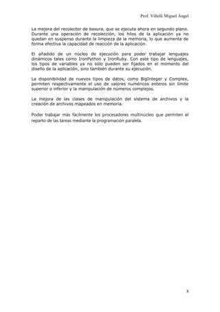 Prof. Villelli Miguel Ángel
La mejora del recolector de basura, que se ejecuta ahora en segundo plano.
Durante una operación de recolección, los hilos de la aplicación ya no
quedan en suspenso durante la limpieza de la memoria, lo que aumenta de
forma efectiva la capacidad de reacción de la aplicación.
El añadido de un núcleo de ejecución para poder trabajar lenguajes
dinámicos tales como IronPython y IronRuby. Con este tipo de lenguajes,
los tipos de variables ya no sólo pueden ser fijados en el momento del
diseño de la aplicación, sino también durante su ejecución.
La disponibilidad de nuevos tipos de datos, como BigInteger y Complex,
permiten respectivamente el uso de valores numéricos enteros sin límite
superior o inferior y la manipulación de números complejos.
La mejora de las clases de manipulación del sistema de archivos y la
creación de archivos mapeados en memoria.
Poder trabajar más fácilmente los procesadores multinúcleo que permiten el
reparto de las tareas mediante la programación paralela.
8
 