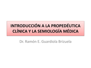 INTRODUCCIÓN A LA PROPEDÉUTICA
CLÍNICA Y LA SEMIOLOGÍA MÉDICA
Dr. Ramón E. Guardiola Brizuela
 