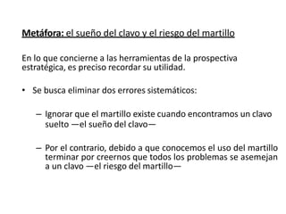 Metáfora: el sueño del clavo y el riesgo del martillo
En lo que concierne a las herramientas de la prospectiva
estratégica, es preciso recordar su utilidad.
• Se busca eliminar dos errores sistemáticos:
– Ignorar que el martillo existe cuando encontramos un clavo
suelto —el sueño del clavo—
– Por el contrario, debido a que conocemos el uso del martillo
terminar por creernos que todos los problemas se asemejan
a un clavo —el riesgo del martillo—
 