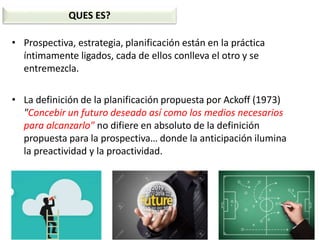 • Prospectiva, estrategia, planificación están en la práctica
íntimamente ligados, cada de ellos conlleva el otro y se
entremezcla.
• La definición de la planificación propuesta por Ackoff (1973)
"Concebir un futuro deseado así como los medios necesarios
para alcanzarlo" no difiere en absoluto de la definición
propuesta para la prospectiva… donde la anticipación ilumina
la preactividad y la proactividad.
QUES ES?
 