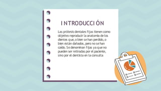 Las prótesis dentales fijas tienen como
objetivo reproducir la anatomía delos
dientes que,o bien sehan perdido,o
bien están dañados,pero no sehan
caído.Sedenominan fijas ya queno
pueden ser retiradas por el paciente,
sino por el dentista en la consulta
I NTRODUCCI ÓN
 