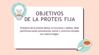 OBJETIVOS
DE LA PROTEIS FIJA
Elobjetivo dela prótesis dental, es funcional y estético. Debe
permitirnos comer
,comunicarnos, sonreír y sentirnos cómodos
con nuestra imagen.
 