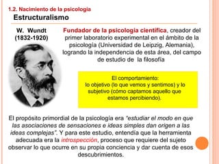 1.2. Nacimiento de la psicología
Estructuralismo
W. Wundt
(1832-1920)
Fundador de la psicología científica, creador del
primer laboratorio experimental en el ámbito de la
psicología (Universidad de Leipzig, Alemania),
logrando la independencia de esta área, del campo
de estudio de la filosofía
El propósito primordial de la psicología era “estudiar el modo en que
las asociaciones de sensaciones e ideas simples dan origen a las
ideas complejas”. Y para este estudio, entendía que la herramienta
adecuada era la introspección, proceso que requiere del sujeto
observar lo que ocurre en su propia conciencia y dar cuenta de esos
descubrimientos.
El comportamiento:
lo objetivo (lo que vemos y sentimos) y lo
subjetivo (cómo captamos aquello que
estamos percibiendo).
 