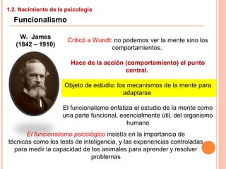 1.2. Nacimiento de la psicología
Funcionalismo
W. James
(1842 – 1910)
Criticó a Wundt: no podemos ver la mente sino los
comportamientos.
Hace de la acción (comportamiento) el punto
central.
Objeto de estudio: los mecanismos de la mente para
adaptarse
El funcionalismo enfatiza el estudio de la mente como
una parte funcional, esencialmente útil, del organismo
humano
El funcionalismo psicológico insistía en la importancia de
técnicas como los tests de inteligencia, y las experiencias controladas
para medir la capacidad de los animales para aprender y resolver
problemas
 