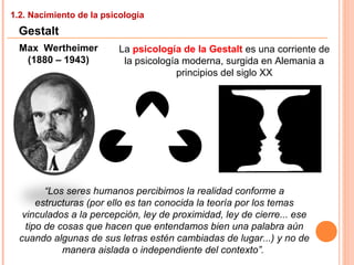 1.2. Nacimiento de la psicología
Gestalt
Max Wertheimer
(1880 – 1943)
La psicología de la Gestalt es una corriente de
la psicología moderna, surgida en Alemania a
principios del siglo XX
“Los seres humanos percibimos la realidad conforme a
estructuras (por ello es tan conocida la teoría por los temas
vinculados a la percepción, ley de proximidad, ley de cierre... ese
tipo de cosas que hacen que entendamos bien una palabra aún
cuando algunas de sus letras estén cambiadas de lugar...) y no de
manera aislada o independiente del contexto”.
 