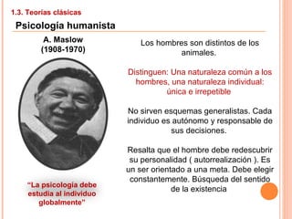 1.3. Teorías clásicas
Psicología humanista
A. Maslow
(1908-1970)
Los hombres son distintos de los
animales.
Distinguen: Una naturaleza común a los
hombres, una naturaleza individual:
única e irrepetible
No sirven esquemas generalistas. Cada
individuo es autónomo y responsable de
sus decisiones.
Resalta que el hombre debe redescubrir
su personalidad ( autorrealización ). Es
un ser orientado a una meta. Debe elegir
constantemente. Búsqueda del sentido
de la existencia
“La psicología debe
estudia al individuo
globalmente”
 