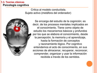 1.3. Teorías clásicas
Psicología cognitiva
Critica al modelo conductista.
Sujeto activo (metáfora del ordenador)
Se encarga del estudio de la cognición; es
decir, de los procesos mentales implicados en
el conocimiento. Tiene como objeto de
estudio los mecanismos básicos y profundos
por los que se elabora el conocimiento, desde
la percepción, la memoria y el aprendizaje,
hasta la formación de conceptos
y razonamiento lógico. Por cognitivo
entendemos el acto de conocimiento, en sus
acciones de almacenar, recuperar, reconocer,
comprender, organizar y usar la información
recibida a través de los sentidos.
 