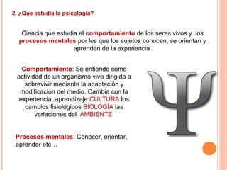 2. ¿Que estudia la psicología?
Ciencia que estudia el comportamiento de los seres vivos y los
procesos mentales por los que los sujetos conocen, se orientan y
aprenden de la experiencia
Comportamiento: Se entiende como
actividad de un organismo vivo dirigida a
sobrevivir mediante la adaptación y
modificación del medio. Cambia con la
experiencia, aprendizaje CULTURA los
cambios fisiológicos BIOLOGÍA las
variaciones del AMBIENTE
Procesos mentales: Conocer, orientar,
aprender etc…
 
