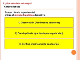 2. ¿Que estudia la psicología?
Características
Es una ciencia experimental.
Utiliza el método hipotético deductivo
1) Observación (Fenómenos psíquicos)
2) Crea hipótesis (que impliquen regularidad)
3) Verifica empíricamente sus teorías
 