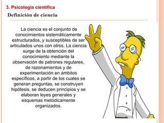 3. Psicología científica
Definición de ciencia
La ciencia es el conjunto de
conocimientos sistemáticamente
estructurados, y susceptibles de ser
articulados unos con otros. La ciencia
surge de la obtención del
conocimiento mediante la
observación de patrones regulares,
de razonamientos y de
experimentación en ámbitos
específicos, a partir de los cuales se
generan preguntas, se construyen
hipótesis, se deducen principios y se
elaboran leyes generales y
esquemas metódicamente
organizados.
 